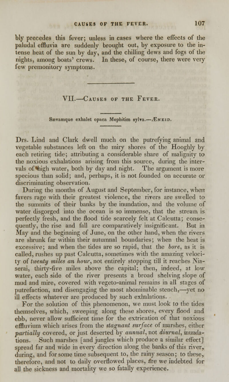 bly precedes this fever; unless in cases where the effects of the paludal effluvia are suddenly brought out, by exposure to the in- tense heat of the sun by day, and the chilling dews and fogs of the nights, among boats' crews. In these, of course, there were very few premonitory symptoms. VII.—Causes of the Fever. Saevamque exhalet opaca Mephitim sylva.—^Eneid. Drs. Lind and Clark dwell much on the putrefying animal and vegetable substances left on the miry shores of the Hooghly by each retiring tide; attributing a considerable share of malignity to the noxious exhalations arising from this source, during the inter- vals of 'high water, both by day and night. The argument is more specious than solid; and, perhaps, it is not founded on accurate or discriminating observation. During the months of August and September, for instance, when favers rage with their greatest violence, the rivers are swelled to the summits of their banks by the inundation, and the volume of water disgorged into the ocean is so immense, that the stream is perfectly fresh, and the flood tide scarcely felt at Calcutta; conse- quently, the rise and fall are comparatively insignificant. But in May and the beginning of June, on the other hand, when the rivers are shrunk far within their autumnal boundaries; when the heat is excessive; and when the tides are so rapid, that the bore, as it is called, rushes up past Calcutta, sometimes with the amazing veloci- ty of twenty miles an hour, not entirely stopping till it reaches Nia- serai, thirty-five miles above the capital; then, indeed, at low water, each side of the river presents a broad shelving slope of mud and mire, covered with vegeto-animal remains in all stages of putrefaction, and disengaging the most abominable stench,—yet no ill effects whatever are produced by such exhalations. For the solution of this phenomenon, we must look to the tides themselves, which, sweeping along these shores, every flood and ebb, never allow sufficient time for the extrication of that noxious effluvium which arises from the stagnant surface of marshes, either partially covered, or just deserted by annual, not diurnal, inunda- tions. Such marshes [and jungles which produce a similar effect] spread far and wide in every direction along the banks of this river, during, and for some time subsequent to, the rainy season; to these, therefore, and not to daily overflowed places, a*re we indebted for all the sickness and mortality we so fatally experience.