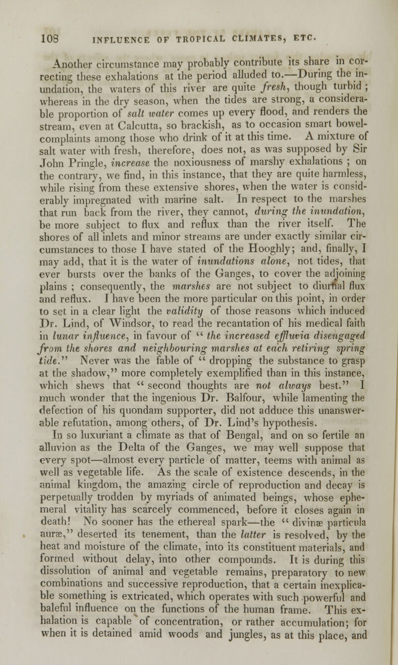 Another circumstance may probably contribute its share in cor- recting these exhalations at the period alluded to.—During the in- undation, the waters of this river are quite fresh, though turbid ; whereas in the dry season, when the tides are strong, a considera- ble proportion of salt water comes up every flood, and renders the stream, even at Calcutta, so brackish, as to occasion smart bowel- complaints among those who drink of it at this time. A mixture of salt water with fresh, therefore, does not, as was supposed by Sir John Pringle, increase the noxiousness of marshy exhalations ; on the contrary, we find, in this instance, that they are quite harmless, while rising from these extensive shores, when the water is consid- erably impregnated with marine salt. In respect to the marshes that run back from the river, they cannot, during the inundation, be more subject to flux and reflux than the river itself. The shores of all inlets and minor streams are under exactly similar cir- cumstances to those I have stated of the Hooghly; and, finally, I may add, that it is the water of inundations alone, not tides, that ever bursts over the banks of the Ganges, to cover the adjoining plains ; consequently, the marshes are not subject to diurnal flux and reflux. I have been the more particular on this point, in order to set in a clear light the validity of those reasons which induced Dr. Lind, of Windsor, to read the recantation of his medical faith in lunar influence, in favour of  the increased effluvia disengaged from the shores and neighbouring marshes at each retiring spring i«/e. Never was the fable of  dropping the substance to grasp at the shadow, more completely exemplified than in this instance, which shews that  second thoughts are not always best. I much wonder that the ingenious Dr. Balfour, while lamenting the defection of his quondam supporter, did not adduce this unanswer- able refutation, among others, of Dr. Lind's hypothesis. In so luxuriant a climate as that of Bengal, and on so fertile an alluvion as the Delta of the Ganges, we may well suppose that every spot—almost every particle of matter, teems with animal as well as vegetable life. As the scale of existence descends, in the animal kingdom, the amazing circle of reproduction and decay is perpetually trodden by myriads of animated beings, whose ephe- meral vitality has scarcely commenced, before it closes again in death! No sooner has the ethereal spark—the  divinae particula auree, deserted its tenement, than the latter is resolved, by the heat and moisture of the climate, into its constituent materials, and formed without delay, into other compounds. It is during this dissolution of animal and vegetable remains, preparatory to new combinations and successive reproduction, that a certain inexplica- ble something is extricated, which operates with such powerful and baleful influence on the functions of the human frame. This ex- halation is capable of concentration, or rather accumulation; for when it is detained amid woods and jungles, as at this place, and