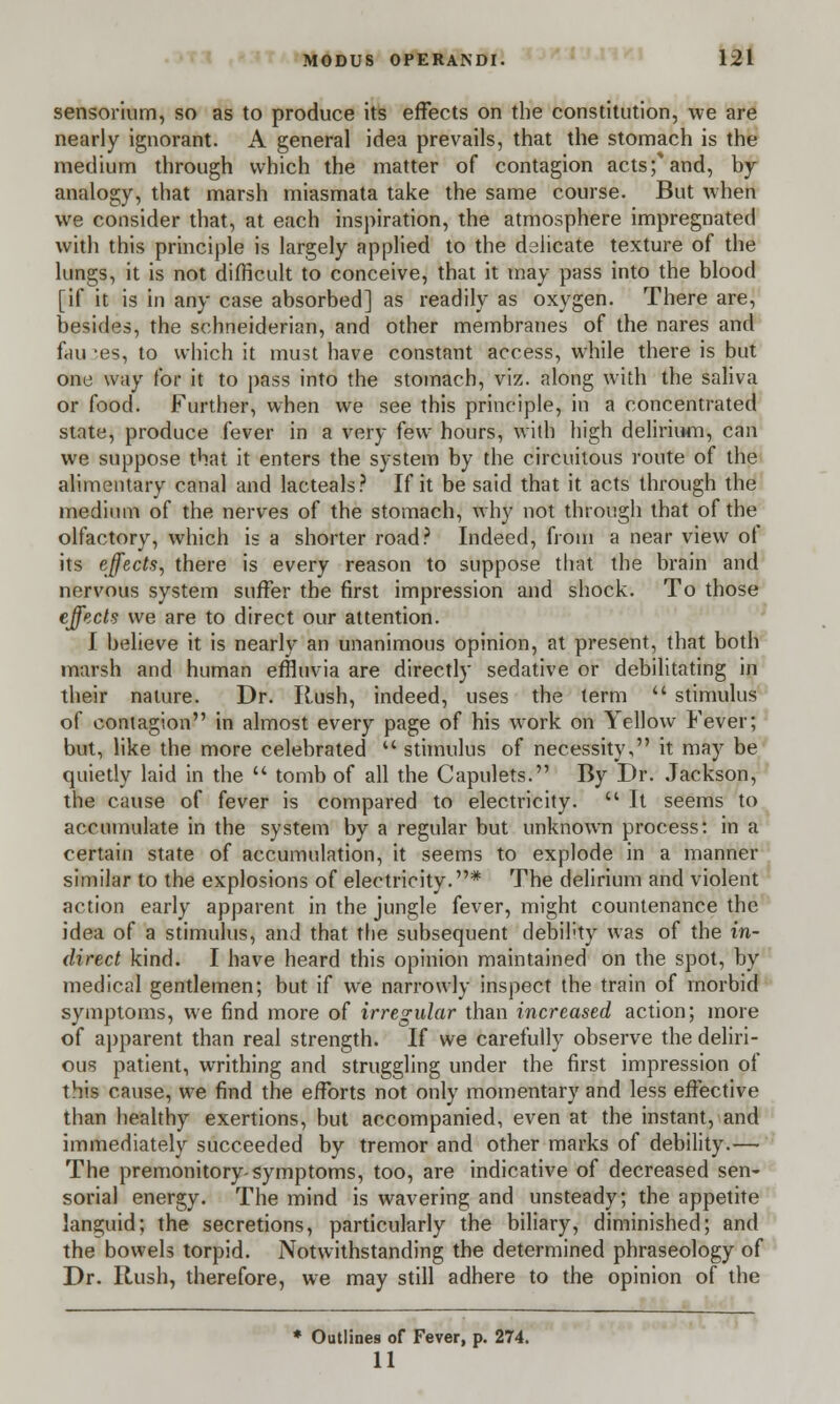 sensorium, so as to produce its effects on the constitution, we are nearly ignorant. A general idea prevails, that the stomach is the medium through which the matter of contagion acts;* and, by- analogy, that marsh miasmata take the same course. But when we consider that, at each inspiration, the atmosphere impregnated with this principle is largely applied to the delicate texture of the lungs, it is not difficult to conceive, that it may pass into the blood [if it is in any case absorbed] as readily as oxygen. There are, besides, the schneiderian, and other membranes of the nares and fan ;es, to which it must have constant access, while there is but one way for it to pass into the stomach, viz. along with the saliva or food. Further, when we see this principle, in a concentrated state, produce fever in a very few hours, with high delirium, can we suppose that it enters the system by the circuitous route of the alimentary canal and lacteals? If it be said that it acts through the medium of the nerves of the stomach, why not through that of the olfactory, which is a shorter road? Indeed, from a near view ot its effects, there is every reason to suppose that the brain and nervous system suffer the first impression and shock. To those effects we are to direct our attention. I believe it is nearly an unanimous opinion, at present, that both marsh and human effluvia are directly sedative or debilitating in their nature. Dr. Rush, indeed, uses the term  stimulus of contagion in almost every page of his work on Yellow Fever; but, like the more celebrated  stimulus of necessity, it may be quietly laid in the  tomb of all the Capulets. By Dr. Jackson, the cause of fever is compared to electricity.  It seems to accumulate in the system by a regular but unknown process: in a certain state of accumulation, it seems to explode in a manner similar to the explosions of electricity.* The delirium and violent action early apparent in the jungle fever, might countenance the idea of a stimulus, and that the subsequent debility was of the in- direct kind. I have heard this opinion maintained on the spot, by medical gentlemen; but if we narrowly inspect the train of morbid symptoms, we find more of irregular than increased action; more of apparent than real strength. If we carefully observe the deliri- ous patient, writhing and struggling under the first impression of this cause, we find the efforts not only momentary and less effective than healthy exertions, but accompanied, even at the instant, and immediately succeeded by tremor and other marks of debility.— The premonitory-symptoms, too, are indicative of decreased sen- sorial energy. The mind is wavering and unsteady; the appetite languid; the secretions, particularly the biliary, diminished; and the bowels torpid. Notwithstanding the determined phraseology of Dr. Rush, therefore, we may still adhere to the opinion of the * Outlines of Fever, p. 274. 11