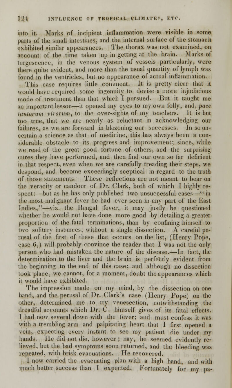 into it. Marks of incipient inflammation were visible in some parts of the small intestines, and the internal surface of the stomach exhibited similar appearances. The thorax was not examined, on account of the time taken up in getting at the brain. Marks of turgescence, in the venous system of vessels particularly, were there quite evident, and more than the usual quantity of lymph was found in the ventricles, but no appearance of actual inflammation. This case requires little comment. It is pretty clear that it would have required some ingenuity to devise a more injudicious mode of treatment than that which I pursued. But it taught me an important lesson—it opened my eyes to my own folly, and, pace tantorum virorunij to the over-sights of my teachers. It is but too true, diat we are nearly as reluctant in acknowledging our failures, as we are forward in blazoning our successes. In so un- certain a science as that of medicine, this has always been a con- siderable obstacle to its progress and improvement; since, while we read of the great good fortune of others, and the surprising cures they have performed, and then find our own so far deficient in that respect, even when we are carefully treading their steps, we despond, and become exceedingly sceptical in regard to the truth of those statements. These reflections are not meant to bear on the veracity or candour of Dr. Clark, both of which I highly re- spect:—but as he has only published two unsuccessful cases—in the most malignant fever he had ever seen in any part of the East Indies,—viz. the Bengal fever, it may justly be questioned whether he would not have done more good by detailing a greater proportion of the fatal terminations, than by confining himself to two solitary instances, without a single dissection. A careful pe- rusal of the first of these that occurs on the list, (Henry Pope, case 6,) will probably convince the reader that I was not the only person who had mistaken the nature of the disease.—In fact, the determination to the liver and the brain is perfectly evident from the beginning to the end of this case; and although no dissection took place, we cannot, for a moment, doubt the appearances which it would have exhibited. The impression made on my mind, by the dissection on one hand, and the perusal of Dr. Clark's case (Henry Pope) on the other, determined me to try venesection, notwithstanding the dreadful accounts which Dr. C. himself gives of its fatal effects. I had now several down with the fever; and must confess it was with a trembling arm and palpitating heart that I first opened a vein, expecting every instant to see my patient die under my hands. He did not die, however ; nay, he seemed evidently re- lieved, but the bad symptoms soon returned, and the bleeding was repeated, with brisk evacuations. He recovered. I now carried the evacuating plan with a high hand, and with much better success than I expected. Fortunately for my pa-