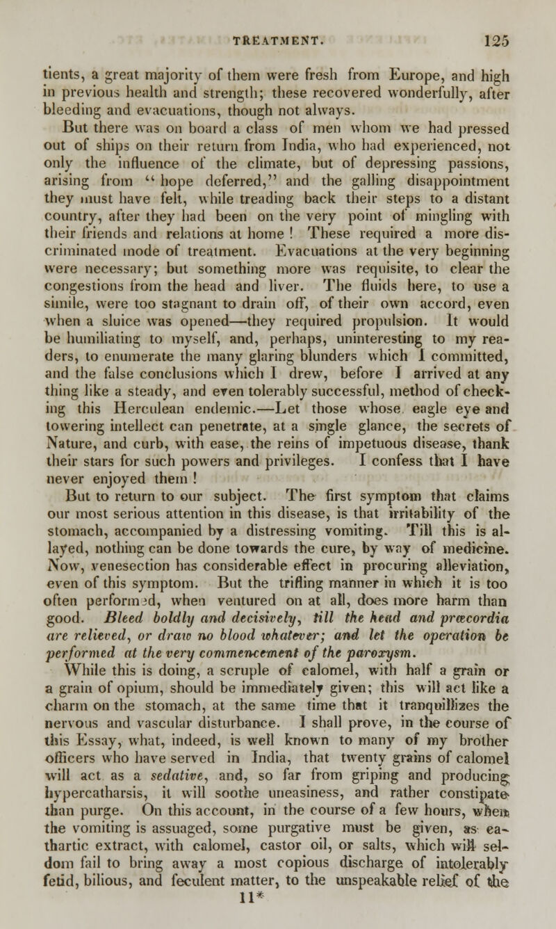 tients, a great majority of them were fresh from Europe, and high in previous health and strength; these recovered wonderfully, after bleeding and evacuations, though not always. But there was on board a class of men whom we had pressed out of ships on their return from India, who had experienced, not only the influence of the climate, but of depressing passions, arising from u hope deferred, and the galling disappointment they must have felt, while treading back their steps to a distant country, after they had been on the very point of mingling with their friends and relations at home ! These required a more dis- criminated mode of treatment. Evacuations at the very beginning were necessary; but something more was requisite, to clear the congestions from the head and liver. The fluids here, to use a simile, were too stagnant to drain off, of their own accord, even when a sluice was opened—they required propulsion. It would be humiliating to myself, and, perhaps, uninteresting to my rea- ders, to enumerate the many glaring blunders which 1 committed, and the false conclusions which I drew, before I arrived at any thing like a steady, and even tolerably successful, method of check- ing this Herculean endemic.—Let those whose, eagle eye and lowering intellect can penetrate, at a single glance, the secrets of Nature, and curb, with ease, the reins of impetuous disease, thank their stars for such powers and privileges. I confess that I have never enjoyed them ! But to return to our subject. The first symptom that claims our most serious attention in this disease, is that irritability of the stomach, accompanied by a distressing vomiting. Till this is al- layed, nothing can be done towards the cure, by way of medicine. Now, venesection has considerable effect in procuring alleviation, even of this symptom. But the trifling manner in which it is too often perform id, when ventured on at all, does more harm than good. Bleed boldhj and decisively, till the head and prcecordia are relieved, or draw no blood tohatever; and let the operation be performed at the very commencement of the paroxysm. While this is doing, a scruple of calomel, with half a grain or a grain of opium, should be immediately given; this will act like a charm on the stomach, at the same time that it tranquillizes the nervous and vascular disturbance. I shall prove, in the course of this Essay, what, indeed, is well known to many of my brother officers who have served in India, that twenty grains of calomel will act as a sedative, and, so far from griping and producing; hypercatharsis, it will soothe uneasiness, and rather constipate than purge. On this account, in the course of a few hours, when? the vomiting is assuaged, some purgative must be given, as ea- thartic extract, with calomel, castor oil, or salts, which wift sel- dom fail to bring away a most copious discharge of intolerably fetid, bilious, and feculent matter, to the unspeakable relief of tAie 11*