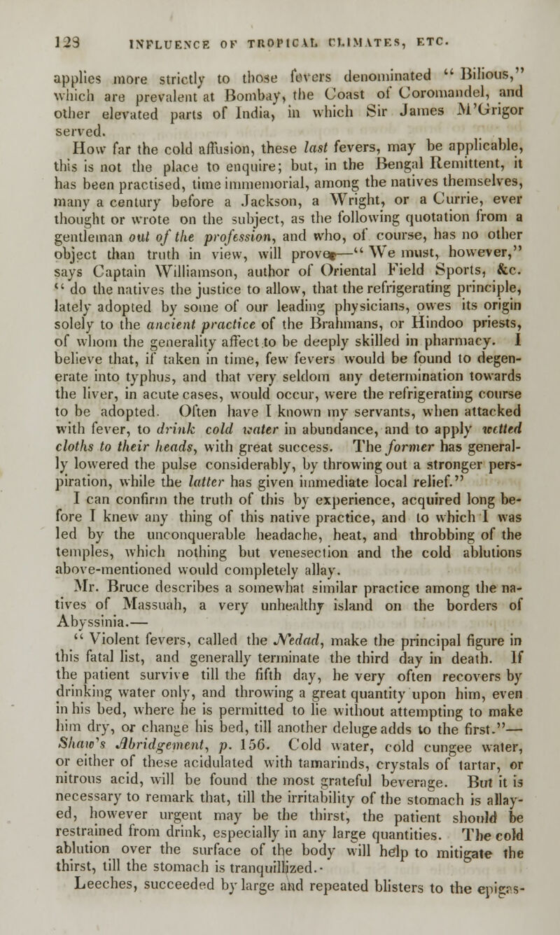 applies more strictly to those fevers denominated  Bilious, which are prevalent at Bombay, the Coast of Coromandel, and other elevated parts of India, in which Sir James M'Grigor served. How far the cold affusion, these last fevers, may be applicable, this is not the place to enquire; but, in the Bengal Remittent, it has been practised, time immemorial, among the natives themselves, many a century before a Jackson, a Wright, or a Currie, ever thought or wrote on the subject, as the following quotation from a gentleman out of the profession, and who, of course, has no other object than truth in view, will prove*— We must, however, says Captain Williamson, author of Oriental Field Sports, &c. c' do the natives the justice to allow, that the refrigerating principle, lately adopted by some of our leading physicians, owes its origin solely to the ancient practice of the Brahmans, or Hindoo priests, of whom the generality affect to be deeply skilled in pharmacy. I believe that, if taken in time, few fevers would be found to degen- erate into typhus, and that very seldom any determination towards the liver, in acute cases, would occur, were the refrigerating course to be adopted. Often have I known my servants, when attacked with fever, to drink cold xcater in abundance, and to apply netted cloths to their heads, with great success. The former has general- ly lowered the pulse considerably, by throwing out a stronger pers- piration, while the latter has given immediate local relief. I can confirm the truth of this by experience, acquired long be- fore I knew any thing of this native practice, and to which I was led by the unconquerable headache, heat, and throbbing of the temples, which nothing but venesection and the cold ablutions above-mentioned would completely allay. Mr. Bruce describes a somewhat similar practice among the na- tives of Massuah, a very unhealthy island on the borders of Abyssinia.—  Violent fevers, called the Nedad, make the principal figure in this fatal list, and generally terminate the third day in death. If the patient survive till the fifth day, he very often recovers by drinking water only, and throwing a great quantity upon him, even in his bed, where he is permitted to lie without attempting to make him dry, or change his bed, till another deluge adds to the first.— Shaw's Abridgement, p. 156. Cold water, cold cungee water, or either of these acidulated with tamarinds, crystals of tartar, or nitrous acid, will be found the most grateful beverage. But it is necessary to remark that, till the irritability of the stomach is allay- ed, however urgent may be the thirst, the patient should be restrained from drink, especially in any large quantities. The cold ablution over the surface of the body will help to mitigate the thirst, till the stomach is tranquillized.- Leeches, succeeded by large and repeated blisters to the epifi^s-