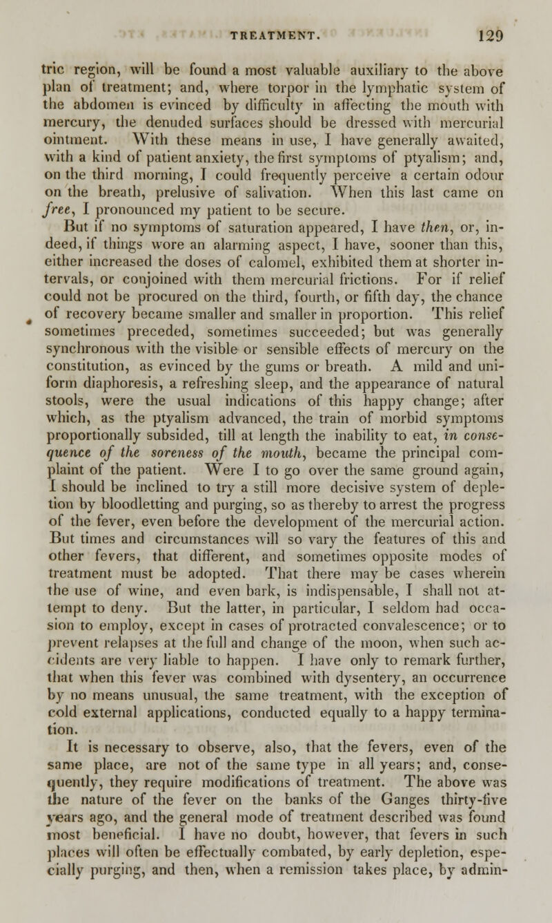 trie region, will be found a most valuable auxiliary to the above plan of treatment; and, where torpor in the lymphatic system of the abdomen is evinced by difficulty in affecting the mouth with mercury, the denuded surfaces should be dressed with mercurial ointment. With these means in use, I have generally awaited, with a kind of patient anxiety, the first symptoms of ptyalism; and, on the third morning, I could frequently perceive a certain odour on the breath, prelusive of salivation. When this last came on free, I pronounced my patient to be secure. But if no symptoms of saturation appeared, I have then, or, in- deed, if things wore an alarming aspect, I have, sooner than this, either increased the doses of calomel, exhibited them at shorter in- tervals, or conjoined with them mercurial frictions. For if relief could not be procured on the third, fourth, or fifth day, the chance of recovery became smaller and smaller in proportion. This relief sometimes preceded, sometimes succeeded; but was generally synchronous with the visible or sensible effects of mercury on the constitution, as evinced by the gums or breath. A mild and uni- form diaphoresis, a refreshing sleep, and the appearance of natural stools, were the usual indications of this happy change; after which, as the ptyalism advanced, the train of morbid symptoms proportionally subsided, till at length the inability to eat, in conse- quence of the soreness of the mouth, became the principal com- plaint of the patient. Were I to go over the same ground again, I should be inclined to try a still more decisive system of deple- tion by bloodletting and purging, so as thereby to arrest the progress of the fever, even before the development of the mercurial action. But times and circumstances will so vary the features of this and other fevers, that different, and sometimes opposite modes of treatment must be adopted. That there may be cases wherein the use of wine, and even bark, is indispensable, I shall not at- tempt to deny. But the latter, in particular, I seldom had occa- sion to employ, except in cases of protracted convalescence; or to prevent relapses at the full and change of the moon, when such ac- cidents are very liable to happen. I have only to remark further, that when this fever was combined with dysentery, an occurrence by no means unusual, the same treatment, with the exception of cold external applications, conducted equally to a happy termina- tion. It is necessary to observe, also, that the fevers, even of the same place, are not of the same type in all years; and, conse- quently, they require modifications of treatment. The above was the nature of the fever on the banks of the Ganges thirty-five years ago, and the general mode of treatment described was found most beneficial. I have no doubt, however, that fevers in such places will often be effectually combated, by early depletion, espe- cially purging, and then, when a remission takes place, by admin-