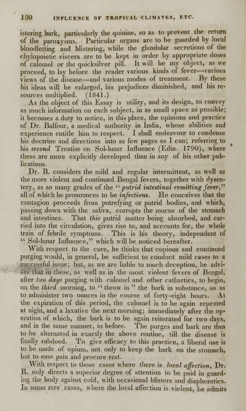 istering bark, particularly the quinine, so as to prevent the return of the paroxysms. Particular organs are to be guarded by local bloodletting and blistering, while the glandular secretions of the chylopoietic viscera are to be kept in order by appropriate closes of calomel or the quicksilver pill. It will be my object, as we proceed, to lay before the reader various kinds of fever—various views of the disease—and various modes of treatment. By these his ideas will be enlarged, his prejudices diminished, and his re- sources multiplied. (1841.) As the object of this Essay is utility, and its design, to convey as much information on each subject, in as small space as possible; it becomes a duty to notice, in this place, the opinions and practice of Dr. Balfour, a medical authority in India, whose abilities and experience entitle him to respect. I shall endeavour to condense his doctrine and directions into as few pages as I can; referring to his second Treatise on Sol-lunar Influence (Edin. 1790), where these are more explicitly developed than in any of his other pub- lications. Dr. B. considers the mild and regular intermittent, as well as the more violent and continued Bengal fevers, together with dysen- tery, as so many grades of the  putrid intestinal remitting fever, all of which he pronounces to be infectious. He conceives that the contagion proceeds from putrefying or putrid bodies, and which, passing down with the saliva, corrupts the mucus of the stomach and intestines. That this putrid matter being absorbed, and car- ried into the circulation, gives rise to, and accounts for, the whole train of febrile symptoms. This is his theory, independent of  Sol-lunar Influence, which will be noticed hereafter. With respect to the cure, he thinks that copious and continued purging would, in general, be sufficient to conduct mild cases to a successful issue; but, as we are liable to much deception, he advi- ses that in these, as well as in the most violent fevers of Bengal, after two days purging with calomel and other cathartics, to begin, on the third morning, to  throw in  the bark in substance, so as to administer two ounces in the course of forty-eight hours. At the expiration of this period, the calomel is to be again repeated at night, and a laxative the next morning; immediately after the op- eration of which, the bark is to be again reiterated for two days, and in the same manner, as before. The purges and bark are thus to be alternated in exactly the above routine, till the disease is finally subdued. To give efficacy to this practice, a liberal use is to be made of opium, not only to keep the bark on the stomach, but to ease pain and procure rest. With respect to those cases where there is local affection, Dr. B. only directs a superior degree of attention to be paid in guard- ing the body against cold, with occasional blisters and diaphoretics. In some rare cases, where the local affection is violent, he admits