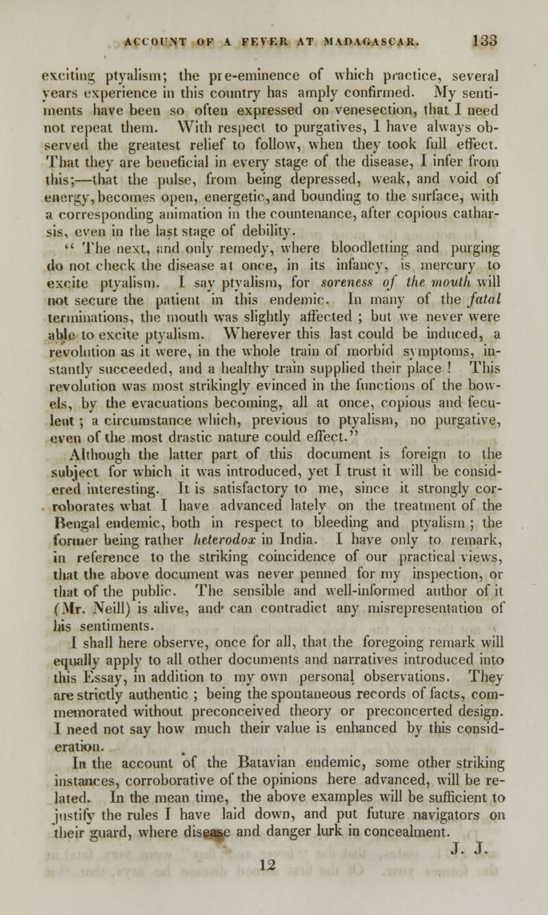 exciting ptyalism; the pre-eminence of which practice, several years experience in this country has amply confirmed. My senti- ments have been so often expressed on venesection, that I need not repeat them. With respect to purgatives, 1 have always ob- served the greatest relief to follow, when they took full effect. That they are beneficial in every stage of the disease, I infer from this;—that the pulse, from being depressed, weak, and void of energy, becomes open, energetic,and bounding to the surface, with a corresponding animation in the countenance, after copious cathar- sis, even in the last stage of debility.  The next, and only remedy, where bloodletting and purging do not check the disease at once, in its infancy, is mercury to excite ptyalism. I say ptyalism, for soreness of the mouth will not secure the patient in this endemic. In many of the fatal terminations, the mouth was slightly affected ; but we never were able to excite ptyalism. Wherever this last could be induced, a revolution as it were, in the whole train of morbid symptoms, in- stantly succeeded, and a healthy train supplied their place ! This revolution was most strikingly evinced in the functions of the bow- els, by the evacuations becoming, all at once, copious and fecu- lent ; a circumstance which, previous to ptyalism, no purgative, even of the most drastic nature could e/Fect. Although the latter part of this document is foreign to the subject for which it was introduced, yet I trust it will be consid- ered interesting. It is satisfactory to me, since it strongly cor- roborates what I have advanced lately on the treatment of the Bengal endemic, both in respect to bleeding and ptyalism ; the former being rather heterodox in India. I have only to remark, in reference to the striking coincidence of our practical views, that the above document was never penned for my inspection, or that of the public. The sensible and well-informed author of it (Mr. Neill) is alive, and can contradict any misrepresentation of his sentiments. I shall here observe, once for all, that the foregoing remark will equally apply to all other documents and narratives introduced into this Essay, in addition to my own personal observations. They are strictly authentic ; being the spontaneous records of facts, com- memorated without preconceived theory or preconcerted design. I need not say how much their value is enhanced by this consid- eration. In the account of the Batavian endemic, some other striking instances, corroborative of the opinions here advanced, will be re- lated. In the mean time, the above examples will be sufficient to justify the rules I have laid down, and put future navigators on their guard, where disease and danger lurk in concealment. J. J. 12