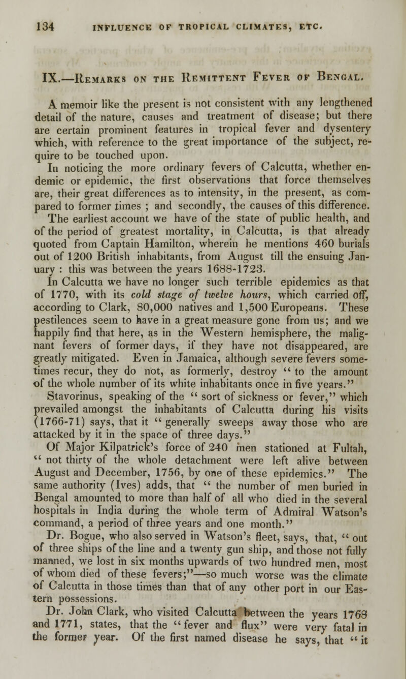 IX.—Remarks on the Remittent Fever of Bengal. A memoir like the present is not consistent with any lengthened detail of the nature, causes and treatment of disease; but there are certain prominent features in tropical fever and dysentery which, with reference to the great importance of the subject, re- quire to be touched upon. In noticing the more ordinary fevers of Calcutta, whether en- demic or epidemic, the first observations that force themselves are, their great differences as to intensity, in the present, as com- pared to former times ; and secondly, the causes of this difference. The earliest account we have of the state of public health, and of the period of greatest mortality, in Calcutta, is that already quoted from Captain Hamilton, wherein he mentions 460 burials out of 1200 British inhabitants, from August till the ensuing Jan- uary : this was between the years 1688-1723. In Calcutta we have no longer such terrible epidemics as that of 1770, with its cold stage of twelve hours, which carried off, according to Clark, 80,000 natives and 1,500 Europeans. These pestilences seem to have in a great measure gone from us; and we happily find that here, as in the Western hemisphere, the malig- nant fevers of former days, if they have not disappeared, are greatly mitigated. Even in Jamaica, although severe fevers some- times recur, they do not, as formerly, destroy  to the amount of the whole number of its white inhabitants once in five years. Stavorinus, speaking of the  sort of sickness or fever, which prevailed amongst the inhabitants of Calcutta during his visits (1766-71) says, that it generally sweeps away those who are attacked by it in the space of three days. Of Major Kilpatrick's force of 240 men stationed at Fultah,  not thirty of the whole detachment were left alive between August and December, 1756, by one of these epidemics. The same authority (Ives) adds, that  the number of men buried in Bengal amounted, to more than half of all who died in the several hospitals in India during the whole term of Admiral Watson's command, a period of three years and one month. Dr. Bogue, who also served in Watson's fleet, says, that,  out of three ships of the line and a twenty gun ship, and those not fully manned, we lost in six months upwards of two hundred men, most of whom died of these fevers;—so much worse was the climate of Calcutta in those times than that of any other port in our Eas- tern possessions. Dr. John Clark, who visited Calcutta between the years 1763 and 1771, states, that the fever and flux were very fatal in the former vear. Of the first named disease he says, that  it