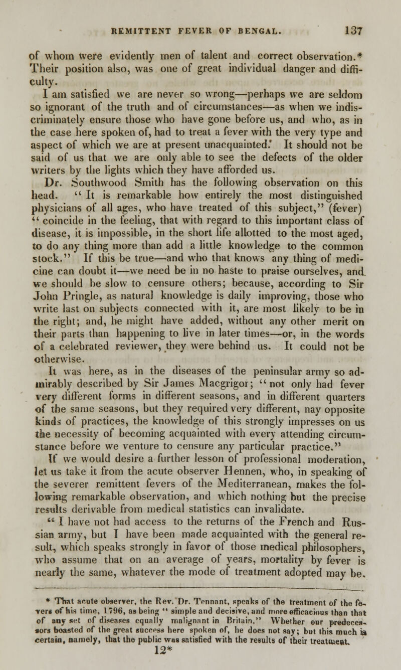 of whom were evidently men of talent and correct observation.* Their position also, was one of great individual danger and diffi- culty. I am satisfied we are never so wrong—perhaps we are seldom so ignorant of the truth and of circumstances—as when we indis- criminately ensure those who have gone before us, and who, as in the case here spoken of, had to treat a fever with the very type and aspect of which we are at present unacquainted.' It should not be said of us that we are only able to see the defects of the older writers by the lights which they have afforded us. Dr. Southwood Smith has the following observation on this head. It is remarkable how entirely the most distinguished physicians of all ages, who have treated of this subject, (fever)  coincide in the feeling, that with regard to this important class of disease, it is impossible, in the short life allotted to the most aged, to do any thing more than add a little knowledge to the common stock. If this be true—and who that knows any thing of medi- cine can doubt it—we need be in no haste to praise ourselves, and. we should be slow to censure others; because, according to Sir John Pringle, as natural knowledge is daily improving, those who write last on subjects connected with it, are most likely to be in the right; and, he might have added, without any other merit on their parts than happening to live in later times—or, in the words of a celebrated reviewer, they were behind us. It could not be otherwise. It was here, as in the diseases of the peninsular army so ad- mirably described by Sir James Macgrigor; not only had fever very different forms in different seasons, and in different quarters of the same seasons, but they required very different, nay opposite kinds of practices, the knowledge of this strongly impresses on us the necessity of becoming acquainted with every attending circum- stance before we venture to censure any particular practice. If we would desire a further lesson of professional moderation, let us take it from the acute observer Hennen, who, in speaking of the severer remittent fevers of the Mediterranean, makes the fol- lowing remarkable observation, and which nothing but the precise results derivable from medical statistics can invalidate.  I have not had access to the returns of the French and Rus- sian army, but I have been made acquainted with the general re- sult, which speaks strongly in favor of those medical philosophers, who assume that on an average of years, mortality by fever is nearly the same, whatever the mode of treatment adopted may be. * That acute observer, the Rev. Dr. Tennant, speaks of the treatment of the fe- •veri of his time, 1796, as being  simple and decisive, and more efficacious than that of any set of diseases equally malignant in Britain. Whether our predeces- sors boasted of the great success hero spoken of, he does not say; but this much a certain, namely, that the public was satisfied with the results of their treatweat 12*