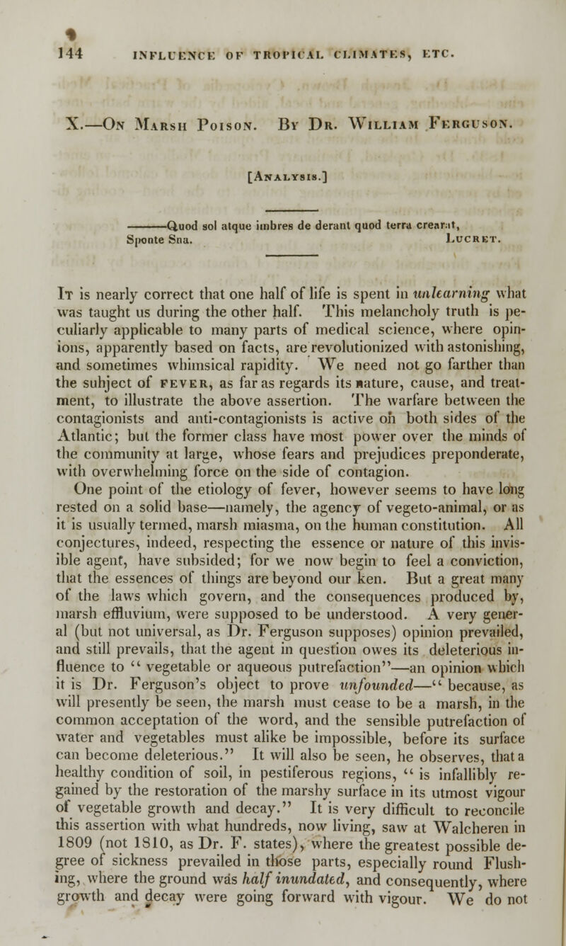 % 144 INFLUENCE OF TROI'ICAI. CI.1MATKS, KTC. X.—On Marsh Poison. By Dr. William Ferguson. [Analysis.] Quod sol atque imbres de derant quod terra creant, Sponte Sna. Lucret It is nearly correct that one half of life is spent in unlearning what was taught us during the other half. This melancholy truth is pe- culiarly applicable to many parts of medical science, where opin- ions, apparently based on facts, are revolutionized with astonishing, and sometimes whimsical rapidity. We need not go farther than the suhject of fever, as far as regards its nature, cause, and treat- ment, to illustrate the above assertion. The warfare between the contagionists and anti-contagionists is active oh both sides of the Atlantic; but the former class have most power over the minds of the community at large, whose fears and prejudices preponderate, with overwhelming force on the side of contagion. One point of the etiology of fever, however seems to have long rested on a solid base—namely, the agency of vegeto-animal, or as it is usually termed, marsh miasma, on the human constitution. All conjectures, indeed, respecting the essence or nature of this invis- ible agent, have subsided; for we now begin to feel a conviction, that the essences of things are beyond our ken. But a great many of the laws which govern, and the consequences produced by, marsh effluvium, were supposed to be understood. A very gener- al (but not universal, as Dr. Ferguson supposes) opinion prevailed, and still prevails, that the agent in question owes its deleterious in- fluence to  vegetable or aqueous putrefaction—an opinion which it is Dr. Ferguson's object to prove unfounded— because, as will presently be seen, the marsh must cease to be a marsh, in the common acceptation of the word, and the sensible putrefaction of water and vegetables must alike be impossible, before its surface can become deleterious. It will also be seen, he observes, that a healthy condition of soil, in pestiferous regions,  is infallibly re- gained by the restoration of the marshy surface in its utmost vigour of vegetable growth and decay. It is very difficult to reconcile this assertion with what hundreds, now living, saw at Walcheren in 1809 (not 1810, as Dr. F. states), where the greatest possible de- gree of sickness prevailed in those parts, especially round Flush- ing, where the ground was half inundated, and consequently, where growth and decay were going forward with vigour. We do not