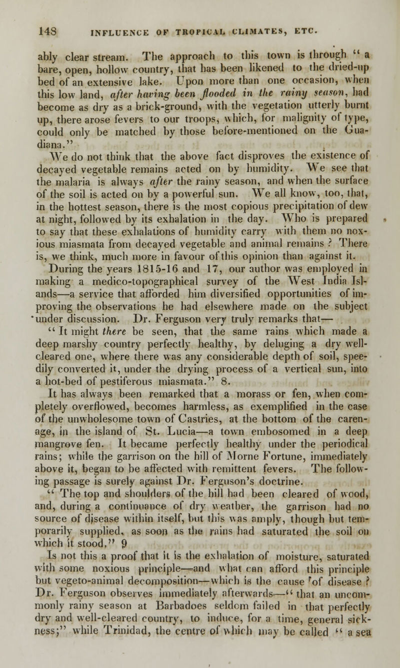 ably clear stream. The approach to this town is through  a bare, open, hollow country, that has been likened to the dried-up bed of an extensive lake. Upon more than one occasion, when this low land, after having been flooded in the rainy season, had become as dry as a brick-ground* with the vegetation utterly burnt up, there arose fevers to our troops, which, for malignity of type, could only be matched by those before-mentioned on the Oua- diana. We do not think that the above fact disproves the existence of decayed vegetable remains acted on by humidity. We see that the malaria is always after the rainy season, and when the surface of the soil is acted on by a powerful sun. We all know, too, that, in the hottest season, there is the most copious precipitation of dew at night, followed by its exhalation in the day. Who is prepared to say that these exhalations of humidity carry with them no nox- ious miasmata from decayed vegetable and animal remains ? There is, we think, much more in favour of this opinion than against it. During the years 1815-16 and 17, our author was employed in making a medico-topographical survey of the West India Isl- ands—a service that afforded him diversified opportunities of im- proving the observations he had elsewhere made on the subject under discussion. Dr. Ferguson very truly remarks that-—  It might there be seen, that the same rains which made a deep marshy country perfectly healthy, by deluging a dry well- cleared one, where there was any considerable depth of soil, spee- dily converted it, under the drying process of a vertical sun, into a hot-bed of pestiferous miasmata. 8. It has always been remarked that a morass or fen, when com- pletely overflowed, becomes harmless, as exemplified in the case of the unwholesome town of Castries, at the bottom of the caren- age, in the island of St. Lucia—a town embosomed in a deep mangrove fen. It became perfectly healthy under the periodical rains; while the garrison on the hill of Morne Fortune, immediately above it, began to be affected with remittent fevers. The follow- ing passage is surely against Dr. Ferguson's doctrine.  The top and shoulders of the hill had been cleared of wood, and, during a continuance of dry weather, the garrison had no source of djsease within itself, but this was amply, though but tem- porarily supplied, as soon as the rains had saturated the soil on which it stood, 9 Is not this a proof that it is the exhalation of moisture, saturated with some noxious principle—and what can afford this principle but vegeto-animal decomposition—which is the cause pof disease ? Dr. Ferguson observes immediately afterwards^— that an uncom- monly rainy season at Barbadoes seldom failed in that perfectly dry and well-cleared country, to induce, for a time, general sick- ness; while Trinidad, the centre of which, may be called  a sea