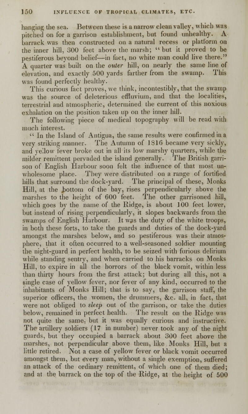 hanging the sea. Between these is a narrow clean valley, which was pitched on for a garrison establishment, but found unhealthy. A barrack was then constructed on a natural recess or platform on the inner hill, 300 feet above the marsh; but it proved to be pestiferous beyond belief—in fact, no white man could live there. A quarter was built on the outer hill, on nearly the same line of elevation, and exactly 500 yards farther from the swamp. This was found perfectly healthy. This curious fact proves, we think, incontestibly, that the swamp was the source of deleterious effluvium, and that the localities, terrestrial and atmospheric, determined the current of this noxious exhalation on the position taken up on the inner hill. The following piece of medical topography will be read with much interest.  In the Island of Antigua, the same results were confirmed in a very striking manner. The Autumn of 1816 became very sickly, and yellow lever broke out in all its low marshy quarters, while the milder remittent pervaded the island generally. The British garri- son of English Harbour soon felt the influence of that most un- wholesome place. They were distributed on a range of fortified hills that surround the dock-yard. The principal of these, Monks Hill, at the Jjottorn of the bay, rises perpendicularly above the marshes to the height of 600 feet. The other garrisoned hill, which goes by the name of the Ridge, is about 100 feet lower, but instead of rising perpendicularly, it slopes backwards from the swamps of English Harbour. It was the duty of the white troops, in both these forts, to take the guards and duties of the dock-yard amongst the marshes below, and so pestiferous was their atmos- phere, that it often occurred to a well-seasoned soldier mounting the night-guard in perfect health, to be seized with furious delirium while standing sentry, and when carried to his barracks on Monks Hill, to expire in all the horrors of the black vomit, within less than thirty hours from the first attack; but during all this, not a single case of yellow fever, nor fever of any kind, occurred to the inhabitants of Monks Hill; that is to say, the garrison staff, the superior officers, the women, the drummers, &c all, in fact, that were not obliged to sleep out of the garrison, or take the duties below, remained in perfect health. The result on the Ridge was not quite the same, but it was equally curious and instructive. The artillery soldiers (17 in number) never took any of the night guards, but they occupied a barrack about 300 feet above the marshes, not perpendicular above them, like Monks Hill, but a little retired. Not a case of yellow fever or black vomit occurred amongst them, but every man, without a single exemption, suffered an attack of the ordinary remittent, of which one of them died; and at the barrack on the top of the Ridge, at the height of 500