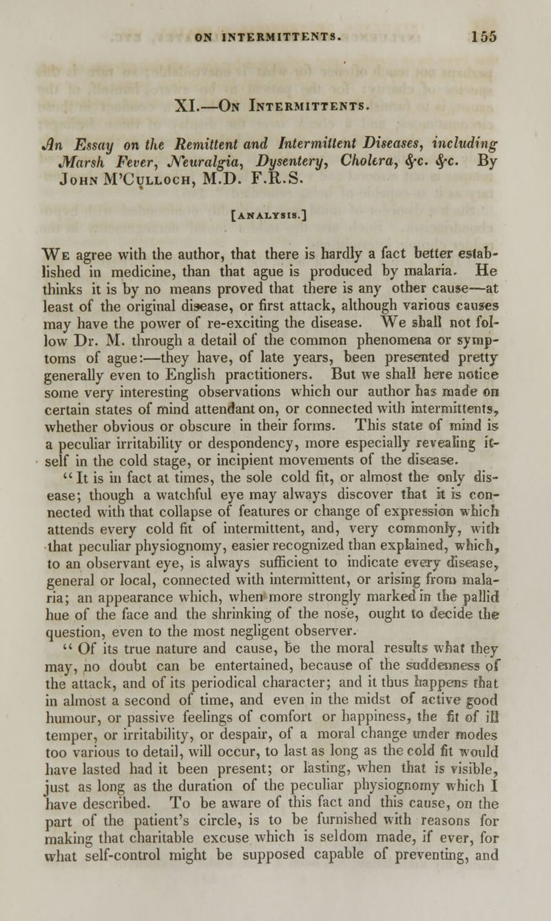 XI.—On Intermittents. Jin Essay on the Remittent and Intermittent Diseases, including Marsh Fever, Neuralgia, Dysentery, Cholera, fyc. fyc. By John M'Culloch, M.D. F.R.S. [analysis.] We agree with the author, that there is hardly a fact better estab- lished in medicine, than that ague is produced by malaria. He thinks it is by no means proved that there is any other cause—at least of the original disease, or first attack, although various causes may have the power of re-exciting the disease. We shall not fol- low Dr. M. through a detail of the common phenomena or symp- toms of ague:—they have, of late years, been presented pretty generally even to English practitioners. But we shall here notice some very interesting observations which our author has made on certain states of mind attendant on, or connected with intermittents, whether obvious or obscure in their forms. This state of mind is a peculiar irritability or despondency, more especially revealing it- self in the cold stage, or incipient movements of the disease.  It is in fact at times, the sole cold fit, or almost the only dis- ease; though a watchful eye may always discover that k is con- nected with that collapse of features or change of expression which attends every cold fit of intermittent, and, very commonly, with that peculiar physiognomy, easier recognized than explained, which, to an observant eye, is always sufficient to indicate every disease, general or local, connected with intermittent, or arising from mala- ria; an appearance which, when more strongly marked in the pallid hue of the face and the shrinking of the nose, ought to decide the question, even to the most negligent observer.  Of its true nature and cause, be the moral results what they may, no doubt can be entertained, because of the suddenness of the attack, and of its periodical character; and it thus happens that in almost a second of time, and even in the midst of active good humour, or passive feelings of comfort or happiness, the fit of ill temper, or irritability, or despair, of a moral change under modes too various to detail, will occur, to last as long as the cold fit would have lasted had it been present; or lasting, when that is visible, just as long as the duration of the peculiar physiognomy which I have described. To be aware of this fact and this cause, on the part of the patient's circle, is to be furnished with reasons for making that charitable excuse which is seldom made, if ever, for what self-control might be supposed capable of preventing, and