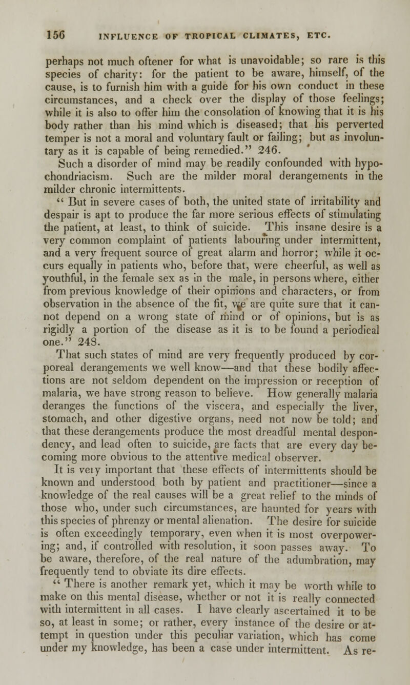 perhaps not much oftener for what is unavoidable; so rare is this species of charity: for the patient to be aware, himself, of the cause, is to furnish him with a guide for his own conduct in these circumstances, and a check over the display of those feelings; while it is also to offer him the consolation of knowing that it is his body rather than his mind which is diseased; that his perverted temper is not a moral and voluntary fault or failing; but as involun- tary as it is capable of being remedied. 246. Such a disorder of mind may be readily confounded with hypo- chondriacism. Such are the milder moral derangements in the milder chronic intermittents.  But in severe cases of both, the united state of irritability and despair is apt to produce the far more serious effects of stimulating the patient, at least, to think of suicide. This insane desire is a very common complaint of patients labouring under intermittent, and a very frequent source of great alarm and horror; while it oc- curs equally in patients who, before that, were cheerful, as well as youthful, in the female sex as in the male, in persons where, either from previous knowledge of their opinions and characters, or from observation in the absence of the fit, v^e are quite sure that it can- not depend on a wrong state of mind or of opinions, but is as rigidly a portion of the disease as it is to be found a periodical one. 248. That such states of mind are very frequently produced by cor- poreal derangements we well know—and that these bodily affec- tions are not seldom dependent on the impression or reception of malaria, we have strong reason to believe. How generally malaria deranges the functions of the viscera, and especially the liver, stomach, and other digestive organs, need not now be told; and that these derangements produce the most dreadful mental despon- dency, and lead often to suicide, are facts that are every day be- coming more obvious to the attentive medical observer. It is veiy important that these effects of intermittents should be known and understood both by patient and practitioner—since a knowledge of the real causes will be a great relief to the minds of those who, under such circumstances, are haunted for years with this species of phrenzy or mental alienation. The desire for suicide is often exceedingly temporary, even when it is most overpower- ing; and, if controlled with resolution, it soon passes away. To be aware, therefore, of the real nature of the adumbration, may frequently tend to obviate its dire effects.  There is another remark yet, which it may be worth while to make on this mental disease, whether or not it is really connected with intermittent in all cases. I have clearly ascertained it to be so, at least in some; or rather, every instance of the desire or at- tempt in question under this peculiar variation, which has come under my knowledge, has been a case under intermittent. As re-