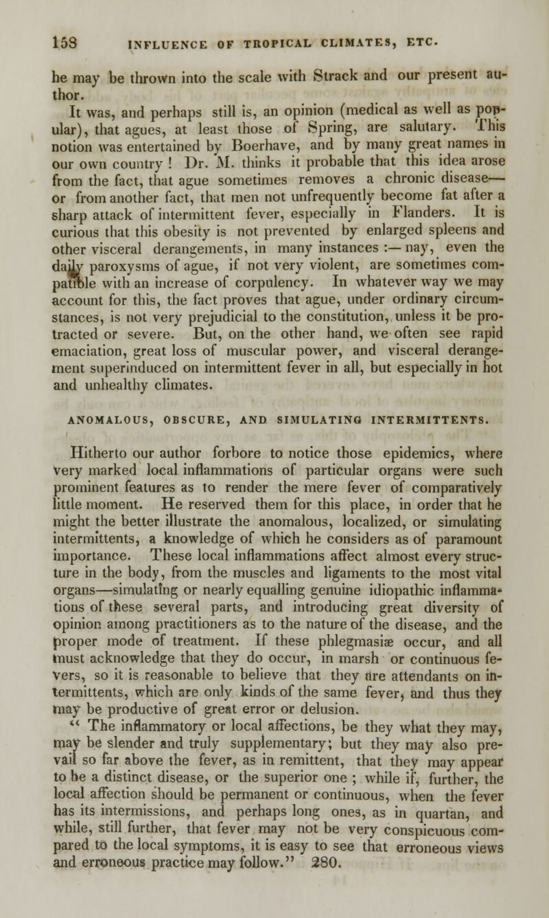 he may be thrown into the scale with Strack and our present au- thor. It was, and perhaps still is, an opinion (medical as well as pop- ular), that agues, at least those of Spring, are salutary. This notion was entertained by Boerhave, and by many great names in our own country ! Dr. M. thinks it probable that this idea arose from the fact, that ague sometimes removes a chronic disease— or from another fact, that men not unfrequently become fat after a sharp attack of intermittent fever, especially in Flanders. It is curious that this obesity is not prevented by enlarged spleens and other visceral derangements, in many instances :—nay, even the daily paroxysms of ague, if not very violent, are sometimes com- patible with an increase of corpulency. In whatever way we may account for this, the fact proves that ague, under ordinary circum- stances, is not very prejudicial to the constitution, unless it be pro- tracted or severe. But, on the other hand, we often see rapid emaciation, great loss of muscular power, and visceral derange- ment superinduced on intermittent fever in all, but especially in hot and unhealthy climates. ANOMALOUS, OBSCURE, AND SIMULATING INTERMITTENTS. Hitherto our author forbore to notice those epidemics, where very marked local inflammations of particular organs were such prominent features as to render the mere fever of comparatively little moment. He reserved them for this place, in order that he might the better illustrate the anomalous, localized, or simulating intermittents, a knowledge of which he considers as of paramount importance. These local inflammations affect almost every struc- ture in the body, from the muscles and ligaments to the most vital organs—simulating or nearly equalling genuine idiopathic inflamma- tions of these several parts, and introducing great diversity of opinion among practitioners as to the nature of the disease, and the proper mode of treatment. If these phlegmasia^ occur, and all must acknowledge that they do occur, in marsh or continuous fe- vers, so it is reasonable to believe that they are attendants on in- termittents, which are only kinds of the same fever> and thus they may be productive of great error or delusion. ** The inflammatory or local affections, be they what they may, may be slender and truly supplementary; but they may also pre- vail so far above the fever, as in remittent, that they may appear to be a distinct disease, or the superior one ; while if, further, the local affection should be permanent or continuous, when the fever has its intermissions, and perhaps long ones, as in quartan, and while, still further, that fever may not be very conspicuous com- pared to the local symptoms, it is easy to see that erroneous views and erroneous practice may follow. 280.