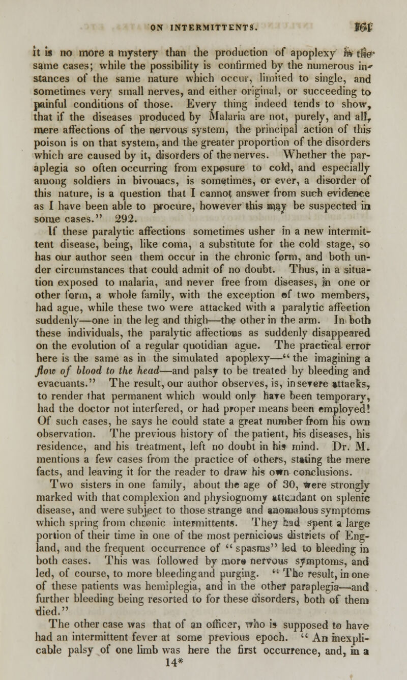 it Is no more a mystery than the production of apoplexy hV tfie' same cases; while the possibility is confirmed by the numerous in- stances of the same nature which occur, limited to single, and sometimes very small nerves, and either original, or succeeding to painful conditions of those. Every thing indeed tends to show, that if the diseases produced by Malaria are not, purely, and alIT mere affections of the nervous system, the principal action of this poison is on that system, and the greater proportion of the disorders which are caused by it, disorders of the nerves. Whether the par- aplegia so often occurring from exposure to coid, and especially among soldiers in bivouacs, is sometimes, or ever, a disorder of this nature, is a question that I cannot answer from such evidence as I have been able to procure, however this m$y be suspected in some cases. 292. If these paralytic affections sometimes usher in a new intermit- tent disease, being, like coma, a substitute for the cold stage, so has our author seen them occur in the chronic form, and both un- der circumstances that could admit of no doubt. Thus, in a situa- tion exposed to malaria, and never free from diseases, fn one or other form, a whole family, with the exception of two members, had ague, while these two were attacked with a paralytic affection suddenly—one in the leg and thigh—the other in the arm. Inbotb these individuals, the paralytic affectioas as suddenly disappeared on the evolution of a regular quotidian ague. The practical error here is the same as in the simulated apopLexy— the imagining a floxc of blood to the head—and palsy to be treated by bleeding and evacuants. The result, our author observes, is, in severe attacks, to render lhat permanent which would only hare been temporary, had the doctor not interfered, or had proper means been employed? Of such cases, he says he could state a great number from his own observation. The previous history of the patient, his diseases, his residence, and his treatment, left no doubt in his mind. Dr. M. mentions a few cases from the practice of others, stating the mere facts, and leaving it for the reader to draw his own conclusions. Two sisters in one family, about the age of 30, Were strongly marked with that complexion and physiognomy attendant on splenic disease, and were subject to those strange and »noB*ak)us symptoms which spring from chronic inter-mittents. They had spent a large portion of their time in one of the most pernicious districts of Eng- land, and the frequent occurrence of  spasms led to bleeding in both cases. This was followed by mora nervous symptoms, and led, of course, to more bleeding and purging.  The result, in one of these patients was hemiplegia, and in the other paraplegia—and further bleeding being resorted to for these disorders, both of them died. The other case was that of an officer, who is supposed to have had an intermittent fever at some previous epoch.  An inexpli- cable palsy of one limb was here the first occurrence, and, in a 14*