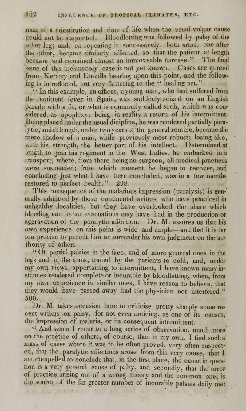 man of a constitution and time of life when the usual vulgar cause could not he suspected. Bloodletting was followed by palsy of the other leg; and, on repeating it successively, both arms, one after the other, became similarly affected, so that the patient at length became and remained almost an immoveable carcase. The final issue of this melancholy case is not yet known. Cases are quoted from Keratry and Etmulla bearing upon this point, and the follow- ing is introduced, not very flattering to the  healing art.  In this example, an officer, a young man, who had suffered from the remittent fever in Spain, was suddenly seized on an English parade with a fit, or what is commonly called such, which was con- sidered as apoplexy; being in reality a return of his intermittent. Being placed under the usual dicipline, he was rendered partially para- lytic, and at length, under twoyearsof the general routine, became the mere shadow of a man, while previously most robust; losing also, with his strength, the better part of his intellect. Determined at length to join his regiment in the West Indies, he embarked in a transport, where, from there being no surgeon, all medical practices were suspended; from which moment he began to recover, and concluding just what 1 have here concluded, was in a few months restored to perfect health. 298. This consequence of the malarious impression (paralysis) is gen- erally admitted by those continental writers who have practiced in unhealthy localities, but they have overlooked the share which bleeding and other evacuations may have had in the production or aggravation of the paralytic affection. Dr. M. assures us that his own experience on this point is wide and ample—and that it is far too precise to permit him to surrender his own judgment on the au- thority of others. Of partial palsies in the face, and of more general ones in the legs and in the arms, traced by the patients to cold, and, under my own views, appertaining to intermittent, I have known many in- stances rendered complete or incurable by bloodletting, when, from my own experience in similar ones, I have reason to believe, that they would have passed away had the physician not interfered. 500. Dr. M. takes occasion here to criticise pretty sharply some re- cent writers on palsy, for not even noticing, as one of its causes, the impression of malaria, or its consequent intermittent.  And when I recur .to a long series of observation, much more on the practice of others, of course, than in my own, I find such a mass of cases where it was to be often proved, very often suspect- ed, that the paralytic affections arose from this very cause, that I am compelled to conclude that, in the first place, the cause in ques- tion is a very general cause of palsy, and secondly, that the error of practice arising out of a wrong theory and the common one, is the source of the far greater number of incurable palsies daily met