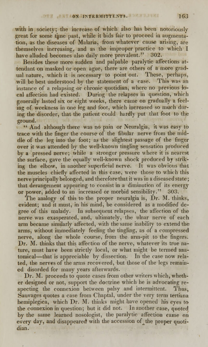 with in society; the increase of which also has been notoriously great for some tyne past, while it bids fair to proceed in augmenta- tion, as the diseases of Malaria, from whatever cause arising, are themselves increasing, and as the improper practice to which I have alluded becomes also daily more prevalent. 302. Besides these more sudden and palpable paralytic affections at- tendant on masked or open ague, there are others of a more grad- ual nature, which it is necessary to point out. These, perhaps, will be best understood by the statement of a case. This was an instance of a relapsing or chronic quotidian, where no previous lo- cal affection had existed. During the relapses in question, which generally lasted six or eight weeks, there came on gradually a feel- ing of weekness in one leg and foot, which increased so much dur- ing the disorder, that the patient could hardly put that foot to the ground. M And although there was no pain or Neuralgia, it was easy to trace with the finger the course of the fibular nerve from the mid- dle of the leg into the foot; as the slightest passage of the finger over it was attended by the well-known tingling sensation produced by a pressed nerve; while a stronger pressure where it is nearest the surface, gave the equally well-known shock produced by strik- ing the elbow, in another superficial nerve. It was obvious that the muscles chiefly affected in this case, were those to which this nerve principally belonged, and therefore that it was in a diseased state; that derangement appearing to consist in a diminution of its energy or power, added to an increased or morbid sensibility. 303. The analogy of this to the proper neuralgia is, Dr. M. thinks, evident; and it must, in his mind, be considered as a modified de- gree of this malady. In subsequent relapses, the affection of the nerve was exasperated, and, ultimately, the ulnar nerve of each arm became similarly affected, with the same inability to extend the arms, without immediately feeling the tingling, as of a compressed nerve, along the whole course, from the arm-pit to the fingers. Dr. M. thinks that this affection of the nerve, whatever its true na- ture, must have been strictly local, or what might be termed ana- tomical—that is appreciable by dissection. In the case now rela- ted, the nerves of the arms recovered, but those of the legs remain- ed disorded for many years afterwards. Dr. M. proceeds to quote cases from other writers which, wheth- er designed or not, support the doctrine which he is advocating re- specting the connexion between palsy and intermittent. Thus, Sauvages quotes a case from Chaptal, under the very term tertiana hemiplegica, which Dr. M. thinks might have opened his eyes to the connexion in question; but it did not. In another case, quoted by the same learned nosologist, the paralytic affection came on every day, and disappeared with the accession of^the proper quoti- dian.