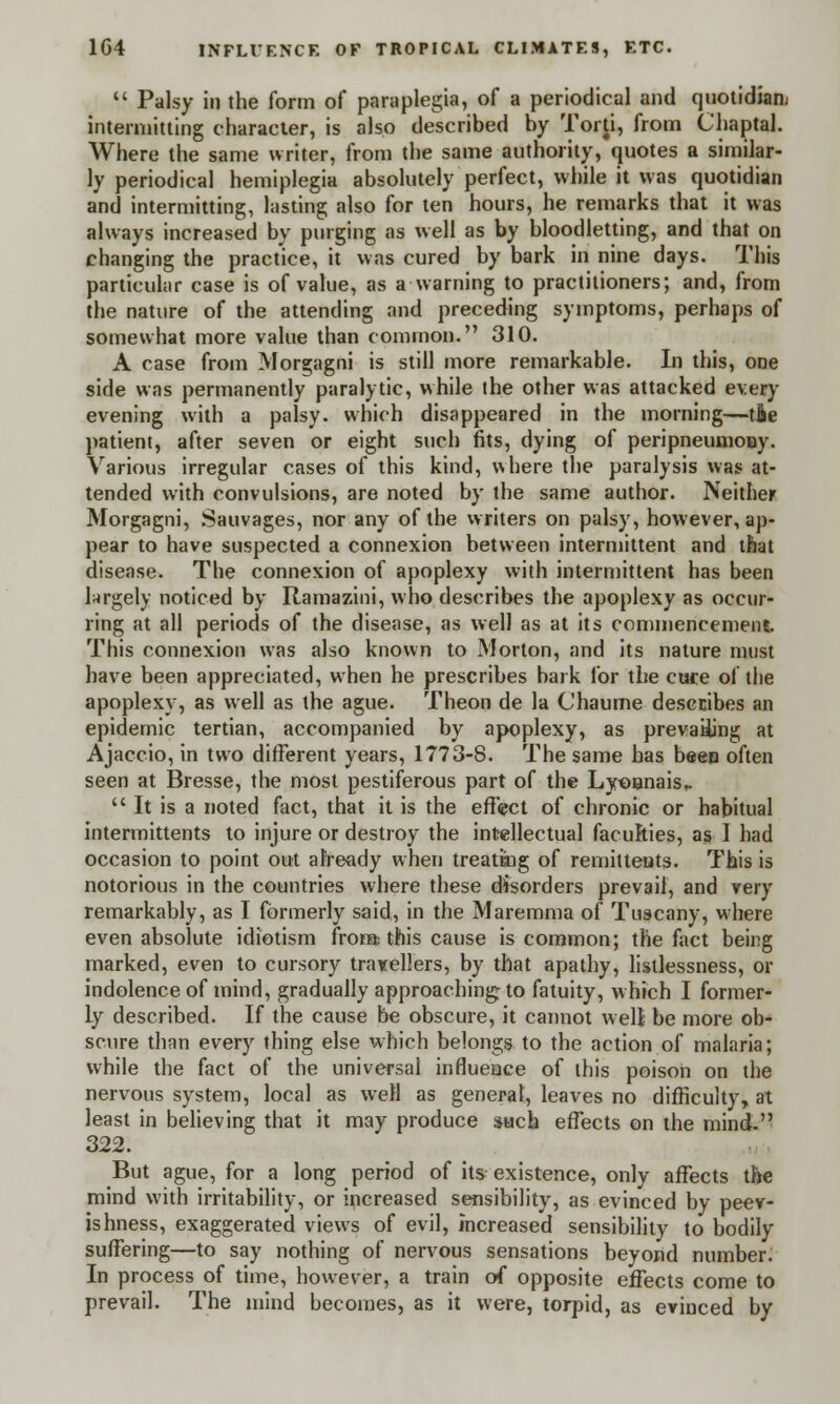  Palsy in the form of paraplegia, of a periodical and quotidian intermitting character, is also described by Torti, from Chaptal. Where the same writer, from the same authority, quotes a similar- ly periodical hemiplegia absolutely perfect, while it was quotidian and intermitting, lasting also for ten hours, he remarks that it was always increased by purging as well as by bloodletting, and that on changing the practice, it was cured by bark in nine days. This particular case is of value, as a warning to practitioners; and, from the nature of the attending and preceding symptoms, perhaps of somewhat more value than common. 310. A case from Morgagni is still more remarkable. In this, one side was permanently paralytic, while the other was attacked every evening with a palsy, which disappeared in the morning—tie patient, after seven or eight such fits, dying of peripneumooy. Various irregular cases of this kind, where the paralysis was at- tended with convulsions, are noted by the same author. Neither Morgagni, Sauvages, nor any of the writers on palsy, however, ap- pear to have suspected a connexion between intermittent and that disease. The connexion of apoplexy with intermittent has been largely noticed by Ramazini, who describes the apoplexy as occur- ring at all periods of the disease, as well as at its commencement. This connexion was also known to Morton, and its nature must have been appreciated, when he prescribes bark for the cure of the apoplexy, as well as the ague. Theon de la Chaume describes an epidemic tertian, accompanied by apoplexy, as prevailing at Ajaccio, in two different years, 1773-8. The same has been often seen at Bresse, the most pestiferous part of the Lyonnais,.  It is a noted fact, that it is the effect of chronic or habitual intermittents to injure or destroy the intellectual faculties, as I had occasion to point out already when treatmg of remittents. This is notorious in the countries where these disorders prevail, and very remarkably, as I formerly said, in the Maremma of Tuscany, where even absolute idiotism from: this cause is common; the fact being marked, even to cursory travellers, by that apathy, lisllessness, or indolence of mind, gradually approaching; to fatuity, which I former- ly described. If the cause be obscure, it cannot well be more ob- scure than every thing else which belongs to the action of malaria; while the fact of the universal influence of this poison on the nervous system, local as well as general, leaves no difficulty, at least in believing that it may produce such effects on the mind. 322. But ague, for a long period of its existence, only affects the mind with irritability, or increased sensibility, as evinced by peev- ishness, exaggerated views of evil, increased sensibility to bodily suffering—to say nothing of nervous sensations beyond number. In process of time, however, a train of opposite effects come to prevail. The mind becomes, as it were, torpid, as evinced by