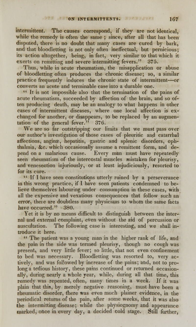 intermittent. The causes correspond, if they are not identical, while the remedy is often the same ; since, after all that has been disputed, there is no doubt that many cases are cured by bark, and that bloodletting is not only often ineffectual, but pernicious; its action altogether, being, in fact, very similar to that which it exerts on remitting and severe intermitting fevers. 375. Thus, while in acute rheumatism, the misapplication or abuse of bloodletting often produces the chronic disease; so, a similar practice frequently induces the chronic state of intermittent—or converts an acute and terminable case into a durable one.  It is not impossible also that the termination of the pains of acute rheumatism, succeeded by affection of the brain, and so of- ten producing death, may be an analogy to what happens in other cases of intermittent diseases, where one local affection is ex- changed for another, or disappears, to be replaced by an augmen- tation of the general fever. 376. We are so far outstripping our limits that we must pass over our author's investigation of those cases of pleuritic and catarrhal affections, anginse, hepatitis, gastric and splenic disorders, oph- thalmia, &c. which occasionally assume a remittent form, and de- pend on a malarious cause. Every man must have repeatedly seen rheumatism of the intercostal muscles mistaken for pleurisy, and venesection injuriously, or at least injudiciously, resorted to for its cure.  If I have seen constitutions utterly ruined by a perseverance in this wrong practice, if I have seen patients condemned to be- lieve themselves labouring under consumption in these cases, with all the expensive and vexatious consequences that follow such an error, theie are doubtless many physicians to whom the same facts have occurred. 380. Yet it is by no means difficult to distinguish between the inter- nal and external complaint, even without the aid of percussion or auscultation. The following case is interesting, and we shall in- troduce it here.  The patient was a young man in the higher rank of life, and the pain in the side was termed pleurisy, though no cough was present, and very little fever; so little, that not even confinement to bed was necessary. Bloodletting was resorted to, very ac- tively, and was followed by increase of the pains; and, not to pro- long a tedious history, these pains continued or returned occasion- ally, during nearly a whole year, while, during all that time, this remedy was repeated, often, many times in a week. If it was plain that this, by merely negative reasoning, must have been a rheumatic disorder, there was even much plainer evidence, in the periodical returns of the pain, after some weeks, that it was also the intermitting disease; while the physiognomy and appearance marked, once in every day, a decided cold stage. Still further,