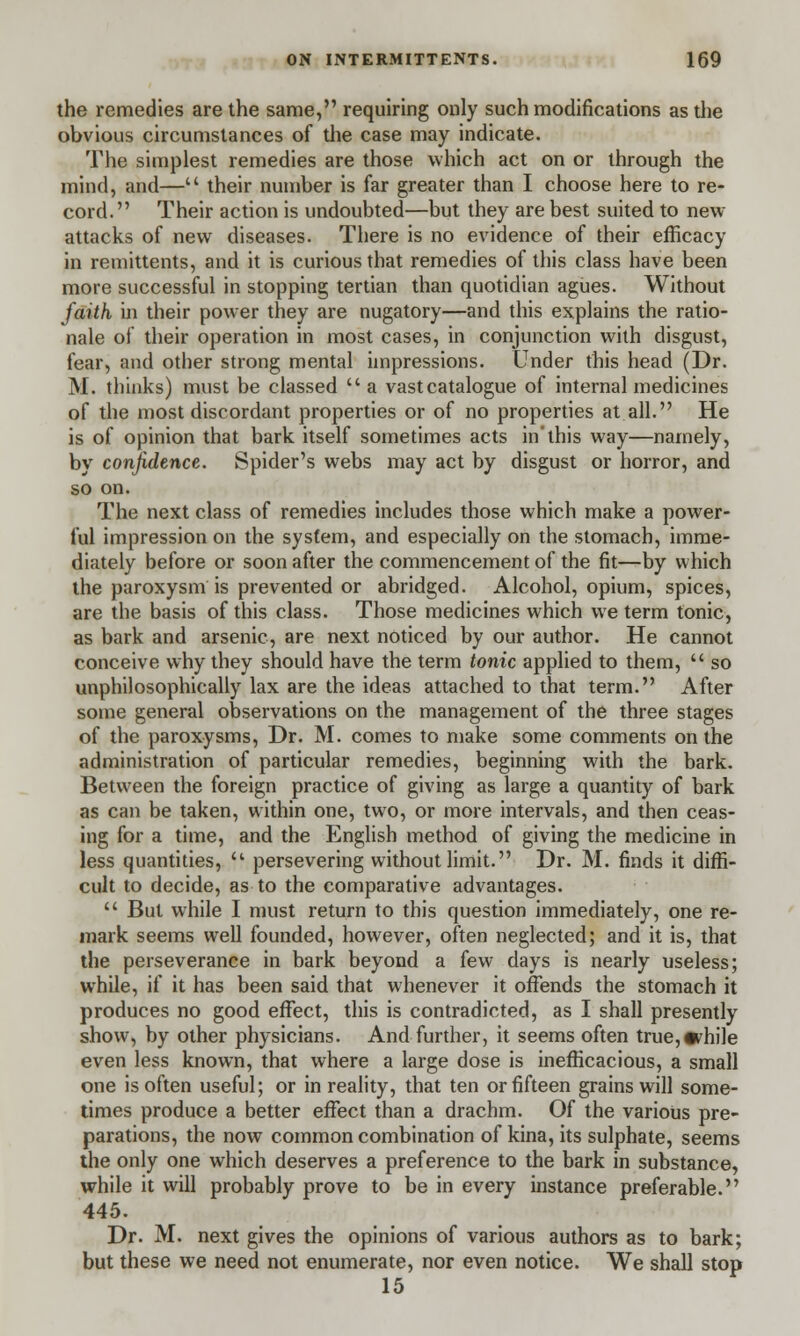 the remedies are the same, requiring only such modifications as the obvious circumstances of the case may indicate. The simplest remedies are those which act on or through the mind, and— their number is far greater than I choose here to re- cord. Their action is undoubted—but they are best suited to new attacks of new diseases. There is no evidence of their efficacy in remittents, and it is curious that remedies of this class have been more successful in stopping tertian than quotidian agues. Without faith in their power they are nugatory—and this explains the ratio- nale of their operation in most cases, in conjunction with disgust, fear, and other strong mental impressions. Under this head (Dr. M. thinks) must be classed  a vast catalogue of internal medicines of the most discordant properties or of no properties at all. He is of opinion that bark itself sometimes acts in'this way—namely, by confidence. Spider's webs may act by disgust or horror, and so on. The next class of remedies includes those which make a power- ful impression on the system, and especially on the stomach, imme- diately before or soon after the commencement of the fit—by which the paroxysm is prevented or abridged. Alcohol, opium, spices, are the basis of this class. Those medicines which we term tonic, as bark and arsenic, are next noticed by our author. He cannot conceive why they should have the term tonic applied to them,  so unphilosophically lax are the ideas attached to that term. After some general observations on the management of the three stages of the paroxysms, Dr. M. comes to make some comments on the administration of particular remedies, beginning with the bark. Between the foreign practice of giving as large a quantity of bark as can be taken, within one, two, or more intervals, and then ceas- ing for a time, and the English method of giving the medicine in less quantities,  persevering without limit. Dr. M. finds it diffi- cult to decide, as to the comparative advantages.  But while I must return to this question immediately, one re- mark seems well founded, however, often neglected; and it is, that the perseverance in bark beyond a few days is nearly useless; while, if it has been said that whenever it offends the stomach it produces no good effect, this is contradicted, as I shall presently show, by other physicians. And further, it seems often true,•chile even less known, that where a large dose is inefficacious, a small one is often useful; or in reality, that ten or fifteen grains will some- times produce a better effect than a drachm. Of the various pre- parations, the now common combination of kina, its sulphate, seems the only one which deserves a preference to the bark in substance, while it will probably prove to be in every instance preferable. 445. Dr. M. next gives the opinions of various authors as to bark; but these we need not enumerate, nor even notice. We shall stop 15