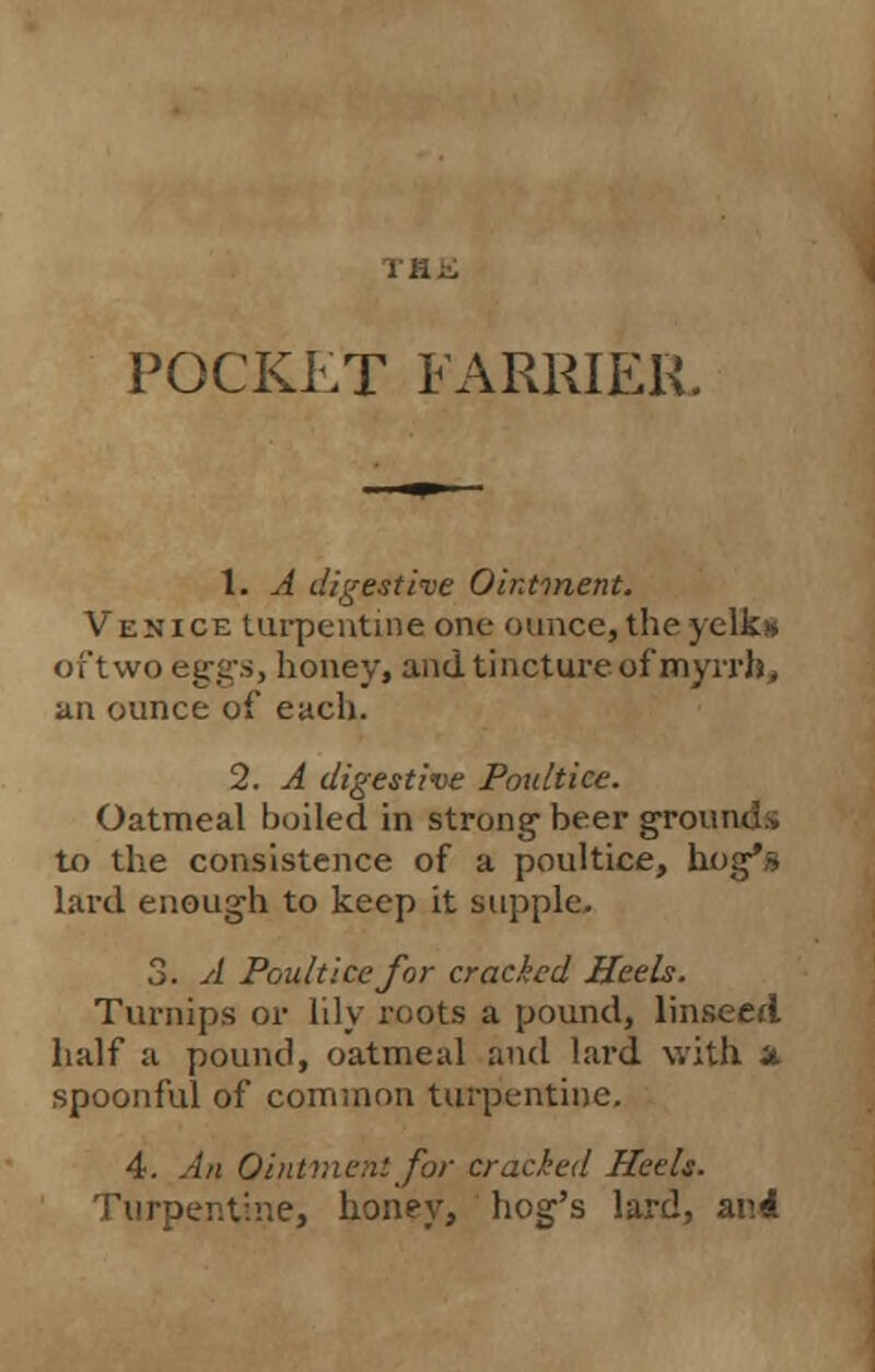 POCKLT FARRIER 1. A digestive Ointment. Venice turpentine one ounce, the yelk* oft wo eggs, honey, and tincture of myrrh, an ounce of each. 2. A digestive Poultice. Oatmeal boiled in strong- beer grounds to the consistence of a poultice, hog's lard enough to keep it supple. 3. A Poultice for cracked Heels. Turnips or lily roots a pound, linseed half a pound, oatmeal and lard with a spoonful of common turpentine. 4. An Ointment for cracked Heels. Turpentine, honey, hog's lard, and