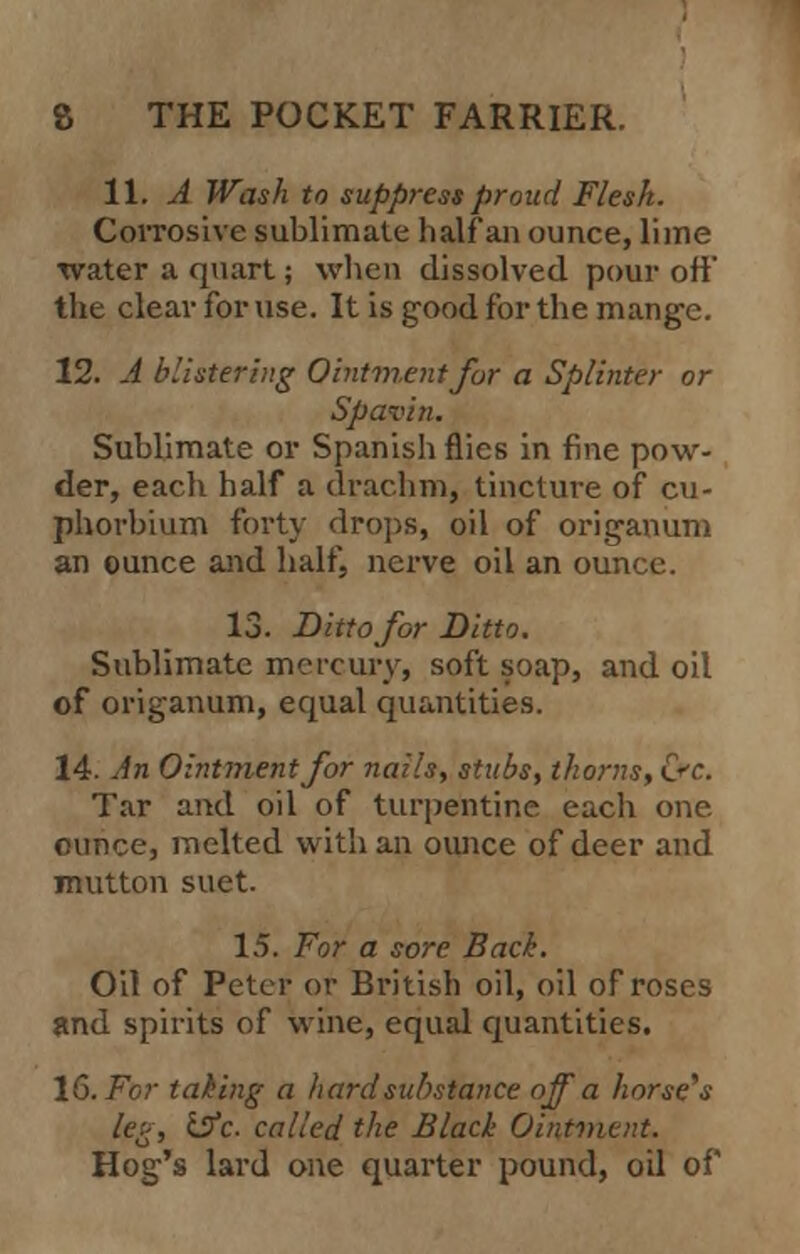 11. A Wash to suppress proud Flesk. Corrosive sublimate half an ounce, lime water a quart; when dissolved pour off the clear for use. It is good for the mange. 12. A blistering Ointment for a Splinter or Spavin. Sublimate or Spanish flies in fine pow- der, each half a drachm, tincture of cu- phorbium fort} drops, oil of origanum an ounce and half, nerve oil an ounce. 13. Ditto for Ditto. Sublimate mercury, soft soap, and oil of origanum, equal quantities. 14. An Ointment for nails, stubs, thorns,&c. Tar and oil of turpentine each one. ounce, melted with an ounce of deer and mutton suet. 15. For a sore Back. Oil of Peter or British oil, oil of roses and spirits of wine, equal quantities. 16. For taking a hard substance off a horse,s leg, iSfc. called the Black Ointment. Hog's lard one quarter pound, oil of