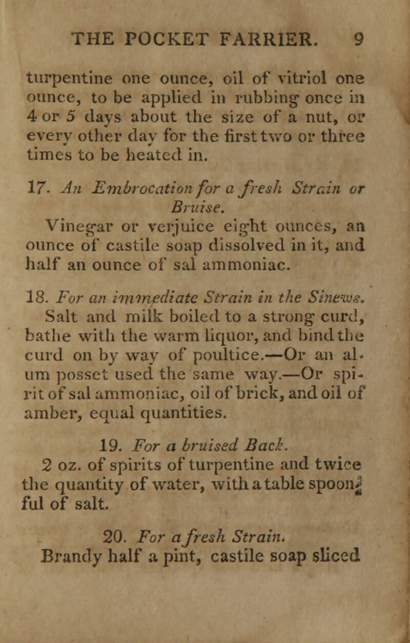 turpentine one ounce, oil of vitriol one ounce, to be applied in rubbing once in 4 or 5 days about the size of a nut, or every other day for the first two or three times to be heated in. 17. An Embrocation for a fresh Strain or Bruise. Vinegar or verjuice eight ounces, an ounce of castile soap dissolved in it, and half an ounce of sal ammoniac. 18. For an immediate Strain in the Si; Salt and milk boiled to a strong curd, bathe with the warm liquor, and bind the curd on by way of poultice.—Or an al- um posset used the same way.—Or spi- rit of sal ammoniac, oil of brick, and oil of amber, equal quantities. 19. For a bruised Bad. 2 oz. of spirits of turpentine and twice the quantity of water, with a tablespoon^ ful of salt. 20. For afresh Strain. Brandy half a pint, castile soap sliced