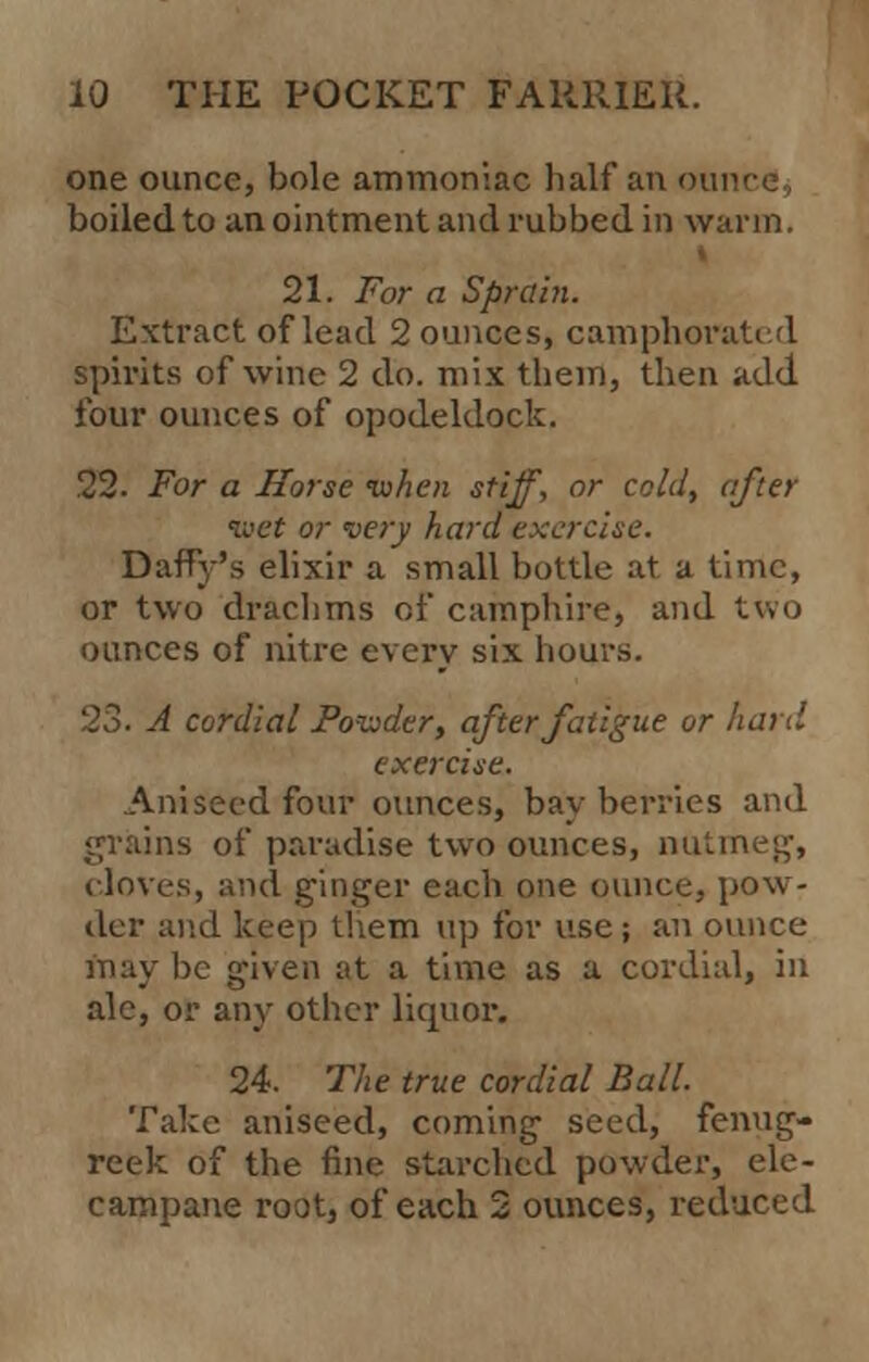 one ounce, bole ammoniac half an our boiled to an ointment and rubbed in warm. 21. For a Sprain. Extract of lead 2 ounces, camphorated spirits of wine 2 do. mix them, then add four ounces of opodeldock. 22. For a Horse ivhen stiff, or cold, after •wet or very hard exercise. Daffy's elixir a small bottle at a time, or two drachms of camphire, and two ounces of nitre every six hours. 23. A cordial Fodder, after fatigue or hard exercise. Aniseed four ounces, bay berries and grains of paradise two ounces, nutmeg, cloves, and ginger each one ounce, pow- der and keep them up for use; an ounce may he given at a time as a cordial, in ale, or any other liquor. 24. The true cordial Ball. Take aniseed, coming seed, fenug- reek of the fine starched powder, ele- campane root, of each 2 ounces, reduced