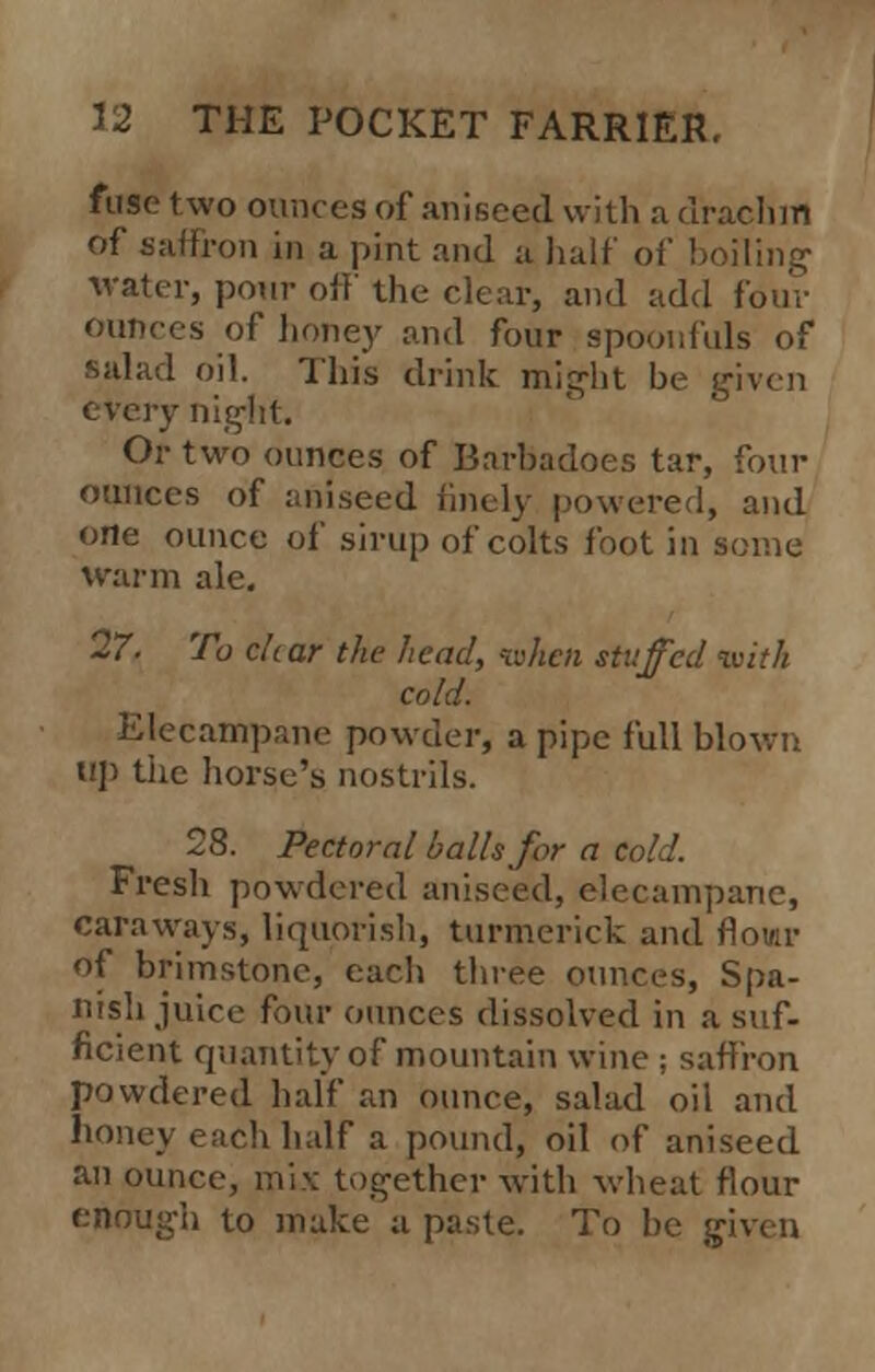 fuse two ounces of aniseed with a drachm of saffron in a pint and a half of boiling' water, pour off the clear, and add four ounces of honey and four spoonfuls of salad oil. This drink might be given every night. Or two ounces of Barbadoes tar, four ounces of aniseed finely powered, and one ounce of sirup of colts foot in some warm ale. 27. To char the head, when stuffed with cold. Elecampane powder, a pipe full blown up the horse's nostrils. 28. Pectoral balls for a cold. Fresh powdered aniseed, elecampane, caraways, liquorish, turmerick and rlomr of brimstone, each three ounces, Spa- nish juice four ounces dissolved in a suf- ficient quantity of mountain wine ; saffron powdered half an ounce, salad oil and honey each half a pound, oil of aniseed an ounce, mix together with wheat flour enough to make a paste. To be given