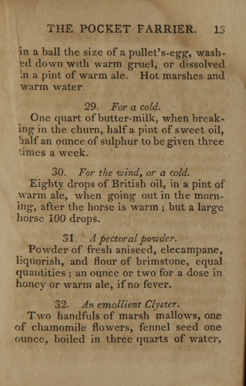 in a ball the size of a pullet's-egg, wash- ed down with warm gruel, or dissolved in a pint of warm ale. Hot marshes and warm water. 29. For a cold. One quart of butter-milk, when break- ing- in the churn, half a pint of sweet oil, half an ounce of sulphur to be given three '.imes a week. 30. For the wind, or a cold. Eighty drops of British oil, in a pint of warm ale, when going1 out in the morn- ing, after the horse is warm ; but a large horse 100 drops. 31 A pectoral powder. Powder of fresh aniseed, elecampane, liquorish, and flour of brimstone, equal quantities ; an ounce or two for a dose in honey or warm ale, if no fever. 32. An emollient Clyster. Two handfuls of marsh mallows, one of chamomile flowers, fennel seed one ounce, boiled in three quarts of water,