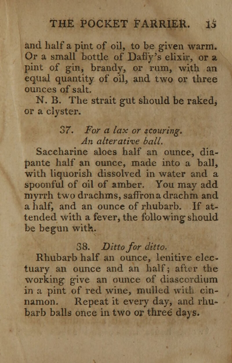 and half a pint of oil, to be given warm. Or a small bottle of Dafly's elixir, or a pint of gin, brandy, or rum, with an equal quantity of oil, and two or three ounces of salt. N. B. The strait gut should be raked, or a clyster. 37. For a lax or scouring. An alterative ball. Saccharine aloes half an ounce, dia- pante half an ounce, made into a ball, with liquorish dissolved in water and a spoonful of oil of amber. You may add myrrh two drachms, saffron a drachm and a half, and an ounce of rhubarb. If at- tended with a fever, the following should be begun with. 38. Ditto for ditto. Rhubarb half an ounce, lenitive elec- tuary an ounce and an half; after the working give an ounce of diasccrdium in a pint of red wine, mulled wil namon. Repeat it every day, and rhu- barb balls once in two or three days.