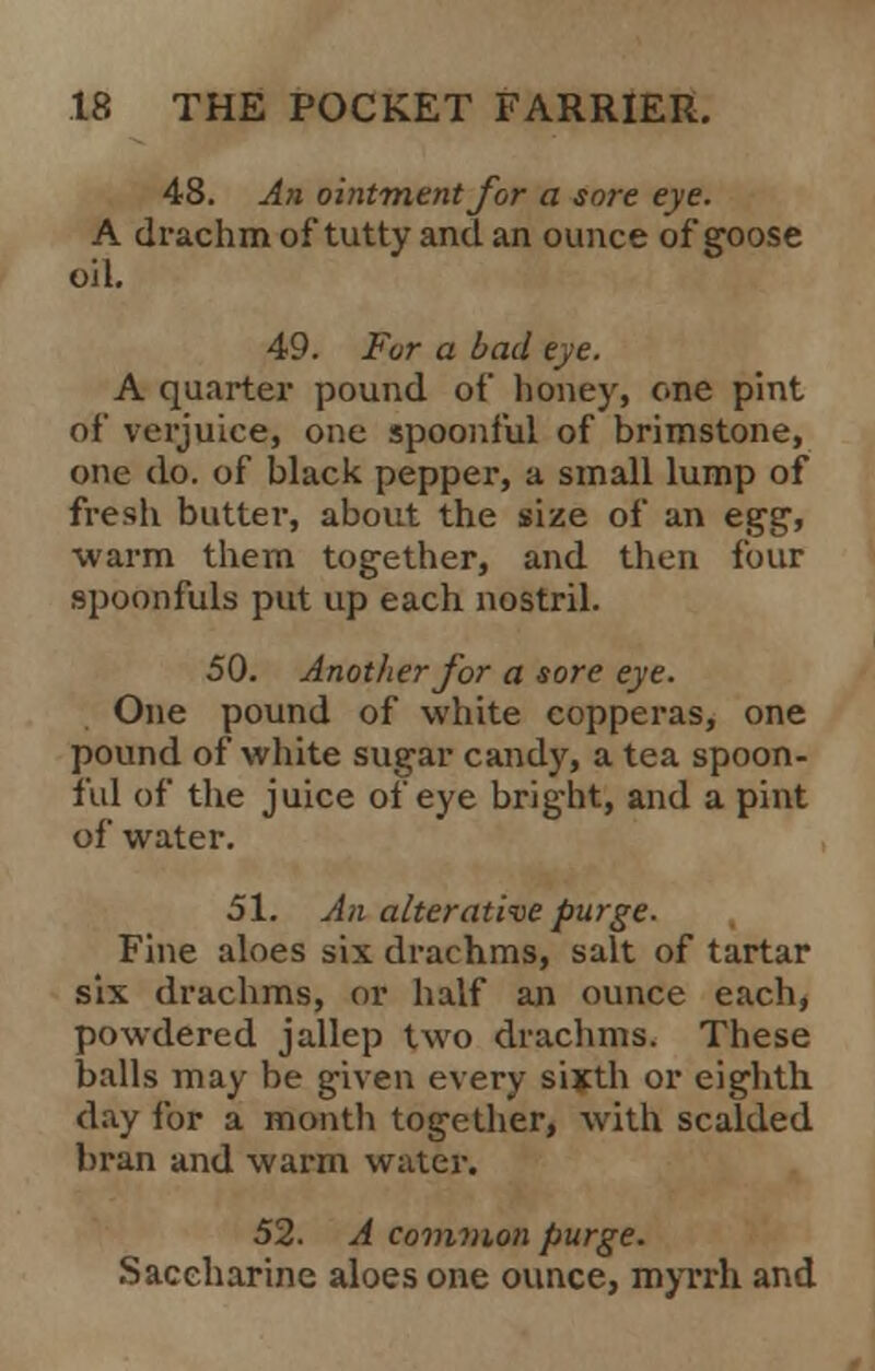 48. An ointment for a sort eye. A drachm of tutty and an ounce of goose oil. 49. For a bad eye. A quarter pound of honey, one pint of verjuice, one spoonful of brimstone, one do. of black pepper, a small lump of fresli butter, about the size of an egg, warm them together, and then four spoonfuls put up each nostril. 50. Another for a sore eye. One pound of white copperas, one pound of white sugar candy, a tea spoon- ful of the juice of eye bright, and a pint of water. 51. An alterative purge. Fine aloes six drachms, salt of tartar six drachms, or half an ounce each, powdered jallep two drachms. These balls may be given every sixth or eighth day for a month together, with scalded bran and warm water. 52. A common purge. Saccharine aloes one ounce, myrrh and