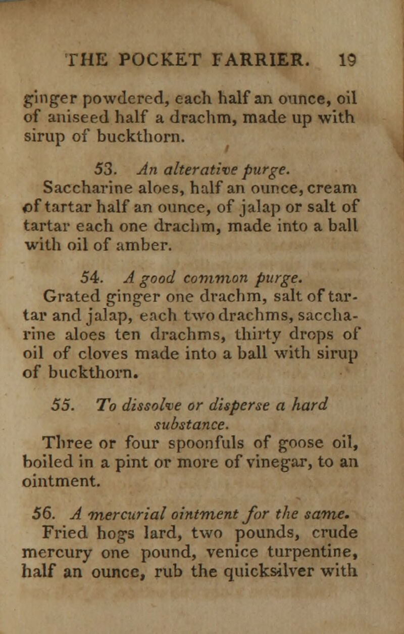 ginger powdered, each half an ounce, oil of aniseed half a drachm, made up with sirup of buckthorn. 53. An alterative purge. Saccharine aloes, half an ounce, cream of tartar half an ounce, of jalap or salt of tartar each one drachm, made into a ball with oil of amber. 54. A good common purge. Grated ginger one drachm, salt of tar- tar and jalap, each two drachms, saccha- rine aloes ten drachms, thirty drops of oil of cloves made into a ball with sirup of buckthorn. 55. To dissolve or disperse a hard substance. Three or four spoonfuls of goose oil, boiled in a pint or more of vinegar, to an ointment. 56. A -mercurial ointment for the same. Fried hogs lard, two pounds, crude mercury one pound, Venice turpentine, half an ounce, rub the quicksilver with