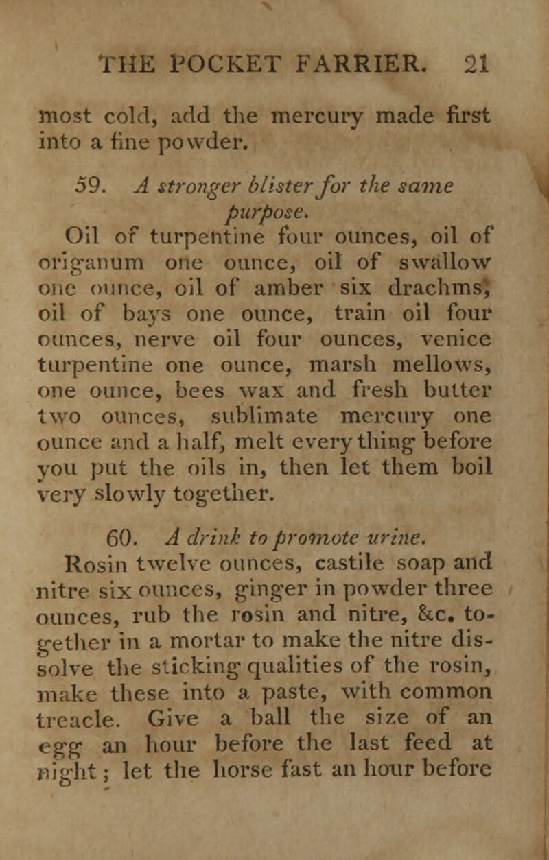 most cold, add the mercury made first into a fine powder. 59. A stronger blister for the same purpose. Oil of turpentine four ounces, oil of origanum one ounce, oil of swallow one ounce, oil of amber six drachms, oil of bays one ounce, train oil four ounces, nerve oil four ounces, Venice turpentine one ounce, marsh mellows, one ounce, bees wax and fresh butter two ounces, sublimate mercury one ounce and a half, melt everything- before you put the oils in, then let them boil very slowly tog-ether. 60. A drink to promote urine. Rosin twelve ounces, castile soap and nitre six ounces, ginger in powder three ounces, rub the rosin and nitre, &c. to- gether in a mortal- to make the nitre dis- solve the sticking qualities of the rosin, make these into a paste, with common treacle. Give a ball the size of an e^g an hour before the last feed at night; let the horse fast an hour before