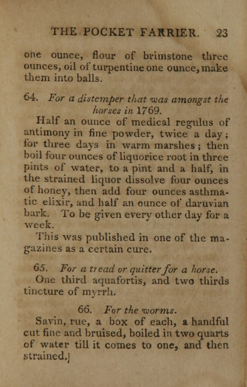 one ounce, flour of brimstone three ounces, oil of turpentine one ounce, make them into balls. 64. For a distemper that was amongst the horses in 1769. Half an ounce of medical regulus of antimony in fine powder, twice a day; for three days in warm marshes ; then boil four ounces of liquorice root in three pints of water, to a pint and a half, in the strained liquor dissolve four ounces of honey, then add four ounces asthma- tic elixir, and half an ounce of daruvian bark. To be given every other day for a week. This was published in one of the ma- gazines as a certain cure. 65. For a tread or quitter for a horse. One third aquafortis, and two thirds tincture of myrrh. 66. For the worms. Savin, rue, a box of each, a handful cut fine and bruised, boiled in two quarts of water till it comes to one, and then strained.'