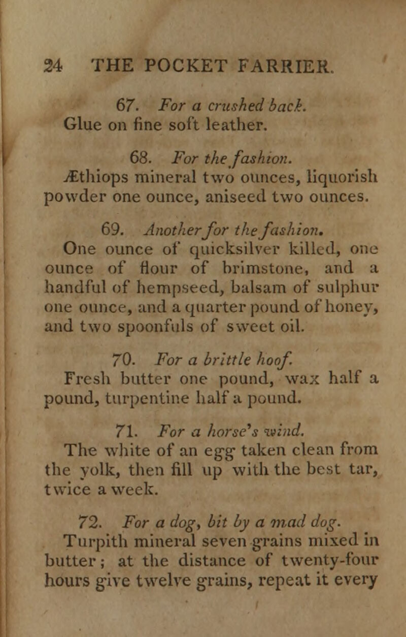 67 For a crushed back. Glue on fine soft leather. 68. For the fashion. jEthiops mineral two ounces, liquorish powder one ounce, aniseed two ounces. 69. Another for the fashion. One ounce oi' quicksilver killed, one ounce of Hour of brimstone, and a handful of hempseed, balsam of sulphur one ounce, and a quarter pound of honey, and two spoonfuls of sweet oil. 70. For a brittle hoof Fresh butter one pound, wax half a pound, turpentine half a pound. 71. For a horse's wind. The white of an egg- taken clean from the yolk, then fill up with the best tar, twice a week. 72. For a dog, hit by a mad dog. Turpith mineral seven grains mixed in butter; at the distance of twenty-four hours give twelve grains, repeat it every