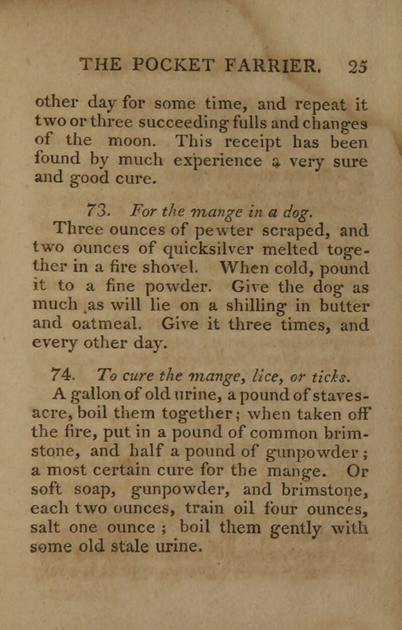 other day for some time, and repeat it two or three succeeding fulls and changes of the moon. This receipt has been found by much experience a very sure and good cure. 73- For the mange in a dog. Three ounces of pewter scraped, and two ounces of quicksilver melted toge- ther in a fire shovel. When cold, pound it to a fine powder. Give the dog as much as will lie on a shilling in butter and oatmeal. Give it three times, and every other day. 74. To cure the mange, lice, or ticis. A gallon of old urine, a pound of staves- acre, boil them together; when taken off the fire, put in a pound of common brim- stone, and half a pound of gunpowder ; a most certain cure for the mange. Or soft soap, gunpowder, and brimstone, each two ounces, train oil four ounces, salt one ounce ; boil them gently with some old stale urine.