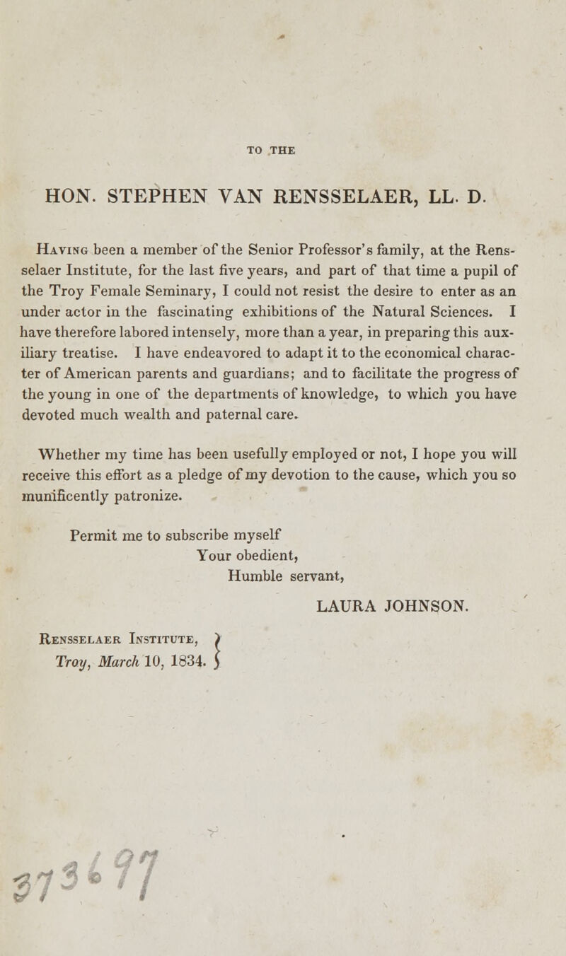 HON. STEPHEN VAN RENSSELAER, LL. D. Having been a member of the Senior Professor's family, at the Rens- selaer Institute, for the last five years, and part of that time a pupil of the Troy Female Seminary, I could not resist the desire to enter as an under actor in the fascinating exhibitions of the Natural Sciences. I have therefore labored intensely, more than a year, in preparing this aux- iliary treatise. I have endeavored to adapt it to the economical charac- ter of American parents and guardians; and to facilitate the progress of the young in one of the departments of knowledge, to which you have devoted much wealth and paternal care. Whether my time has been usefully employed or not, I hope you will receive this effort as a pledge of my devotion to the cause, which you so munificently patronize. Permit me to subscribe myself Your obedient, Humble servant, LAURA JOHNSON. Tray, March 10, 1834. Rensselaer Institute, > 73i?7