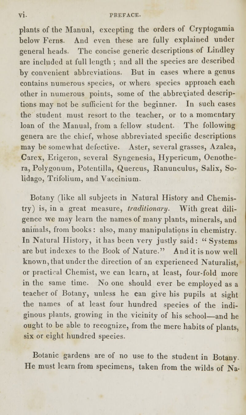 plants of the Manual, excepting the orders of Cryptogamia below Ferns. And even these are fully explained under general heads. The concise generic descriptions of Lindley are included at full length •, and all the species are described by convenient abbreviations. But in cases where a genus contains numerous species, or where species approach each other in numerous points, some of the abbreviated descrip- tions may not be sufficient for the beginner. In such cases the student must resort to the teacher, or to a momentary loan of the Manual, from a fellow student. The following genera are the chief, whose abbreviated specific descriptions may be somewhat defective. Aster, several grasses, Azalea, Carex, Erigeron, several Syngenesia, Hypericum, Oenothe- ra, Polygonum, Potentilla, Quercus, Ranunculus, Salix, So- lidago, Trifoliura, and Vaccinium. Botany (like all subjects in Natural History and Chemis- try) is, in a great measure, traditionary. With great dili- gence we may learn the names of many plants, minerals, and animals, from books : also, many manipulations in chemistry. In Natural History, it has been very justly said:  Systems are but indexes to the Book of Nature. And it is now well known, that under the direction of an experienced Naturalist, or practical Chemist, we can learn, at least, four-fold more in the same time. No one should ever be employed as a teacher of Botany, unless he can give his pupils at sight the names of at least four hundred species of the indi- ginous plants, growing in the vicinity of his school—and he ought to be able to recognize, from the mere habits of plants, six or eight hundred species. Botanic gardens are of no use to the student in Botany. He must learn from specimens, taken from the wilds of Na-