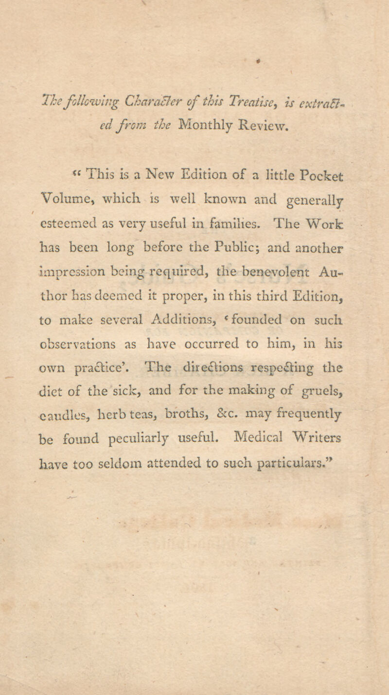 The foUcivhig Characler of this Treatise^ is cxtra5l- ed from the Monthly Review. « This is a New Edition of a little Pocket Volume, which is well known and generally esteemed as very useful in famihes. The Work has been long before the Public; and another impression being required, the benevolent Au- thor has deemed it proper, in this third Edition, to make several Additions, * founded on such observations as have occurred to him, in his own practice'. The directions respecting the diet of the sick, and for the making of gruels, caudles, herb teas, broths, &c. inay frequently be found peculiarly useful. Medical Writers have too seldom attended to such particulars.