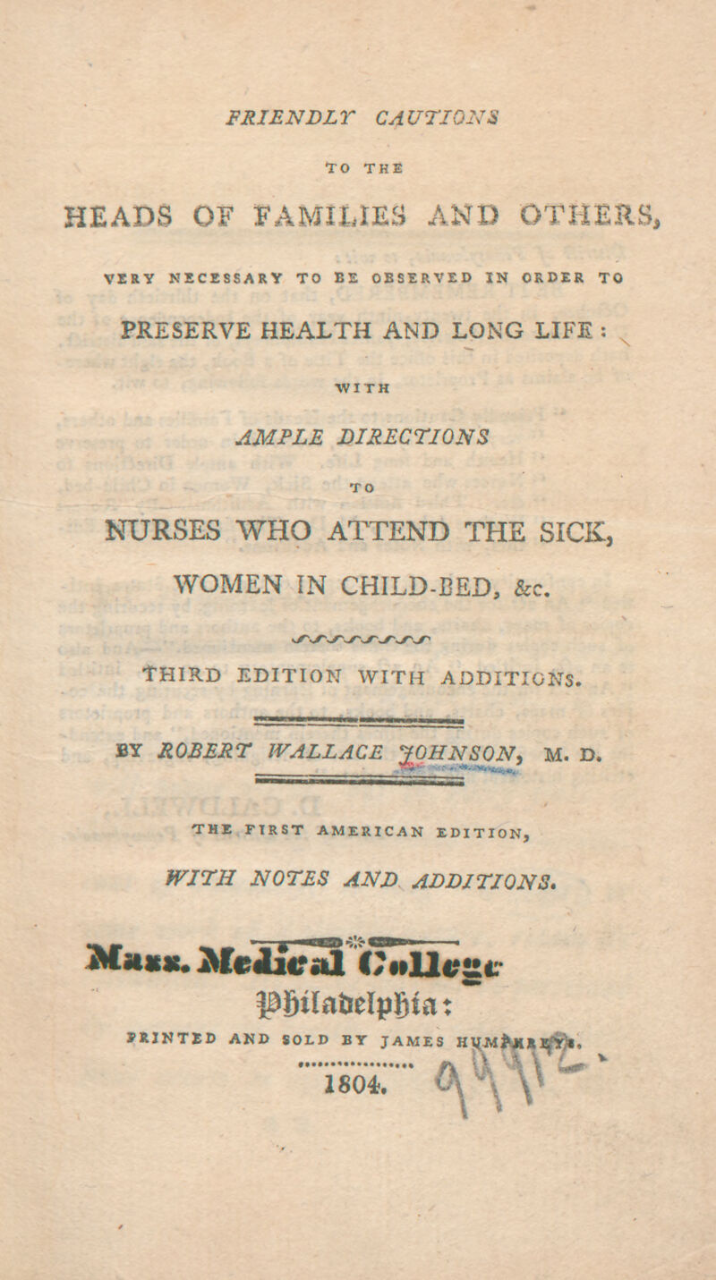 FRIENDLY CAUTIONS TO THE HEADS OF IAMIXJE3 AND OTHERS, VERY NECESSARY TO EE OBSERVED IN ORDER TO PRESERVE HEALTH AND LONG LIFE : ^ WITH AMPLE DIRECTIONS TO NURSES WHO ATTEND THE SICK, WOMEN IN CHILD-EED, &c. THIRD EDITION WITH ADDITIONS. BY ROBERT WALLACE JOHNSONj M. D. THE FIRST AMERICAN EDITION, mTH NOTES AND ADDITIONS, SRINTED AND SOLD BY JAMES KyfliiSHMfrjt. 1804. y