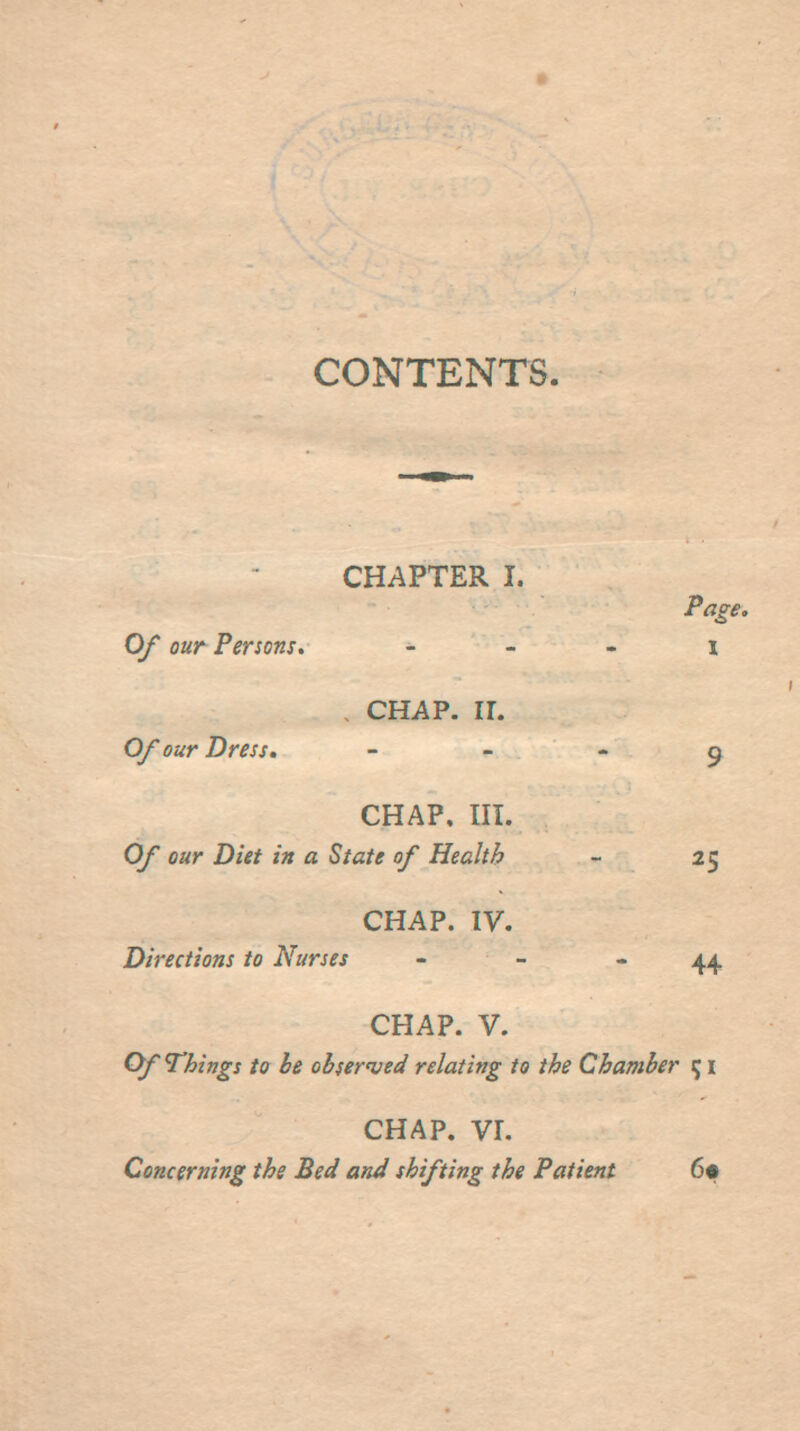 9 CONTENTS. CHAPTER I. Page. Of our Persons, - - - x , CHAP. ir. Of our Dress. - - - 5 CHAP. III. Of our Diet in a State of Health - 25 CHAP. IV. Directions to Nurses - - - 44, CHAP. V. Ofl^hings to be obsernjed relating to the Chamber ^ i CHAP, vr. Concerning the Bed and shifting the Patient 6«