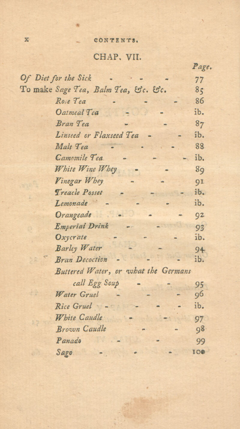 CHAP. VII. Page, Of Diet for the Sick . ■ - - 77 To make Sage Tea, Balm Tea, i:fc. i^c. 85 Ro.e Tea - - - 86 Oatmeal Tea - - ib. £ran Tea - - 87 Linseed or Flaxseed Tea - - ib. Malt Tea - . . 88 CamoTnile Tea - - - ib. White Wine Whey - - 89 Vinegar Whey - - 91 preach Posset - - - ib, Lemonade - - - ib. Orangeade - - - 92 Efnperial Drink - - 93 Oxycrate _ _ . ijj. Barley Water - - 94. Bran Decoction - - - ib. Buttered Water, or nfjhat the Germans call Egg Soup - - 95 Water Gruel - - - 96 Rice Gruel - - - - ib. White Caudle ' ' 97 Broavn Caudle - - 98 Panada - ' 99 Sago - * - I09