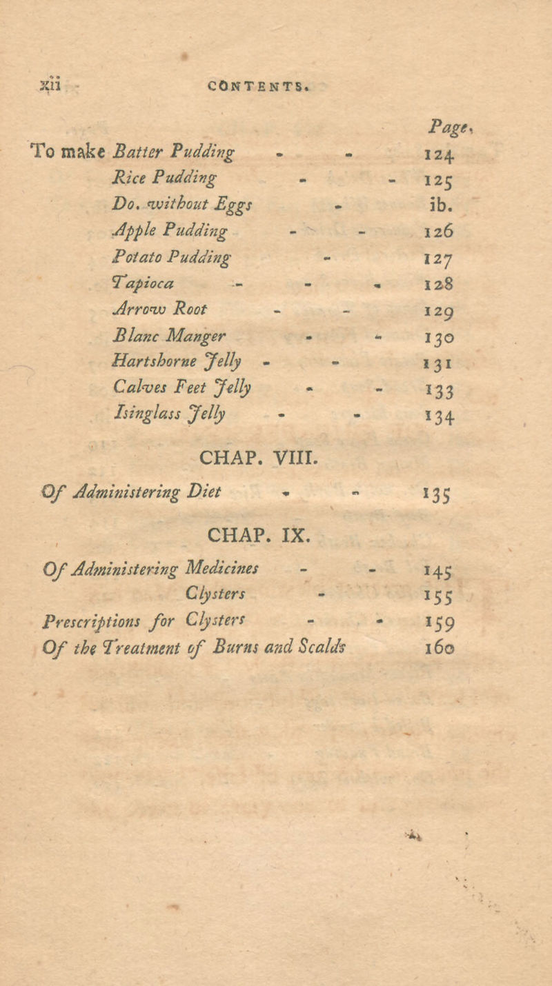 Page, To mskt Bafier PuMng - - 124 Rice Puddifig - - 125 Do, 'without Eggs - 5b. uipple Pudding - - 126 Potato Pudding - 127 Tapioca - - - 128 Arrow Root - - 129 Plane Manger - - 130 Hartshorns Jelly - - 131 Cal'ves Feet Jelly - - 133 Isinglass Jelly - - 134. CHAP. VIII. Administering Diet - - 135 CHAP. IX. Of Administering Medicines - - 145 Clysters - 155 Prescriptions for Clysters - - Of the Treatment of Burns and Scaldt 160