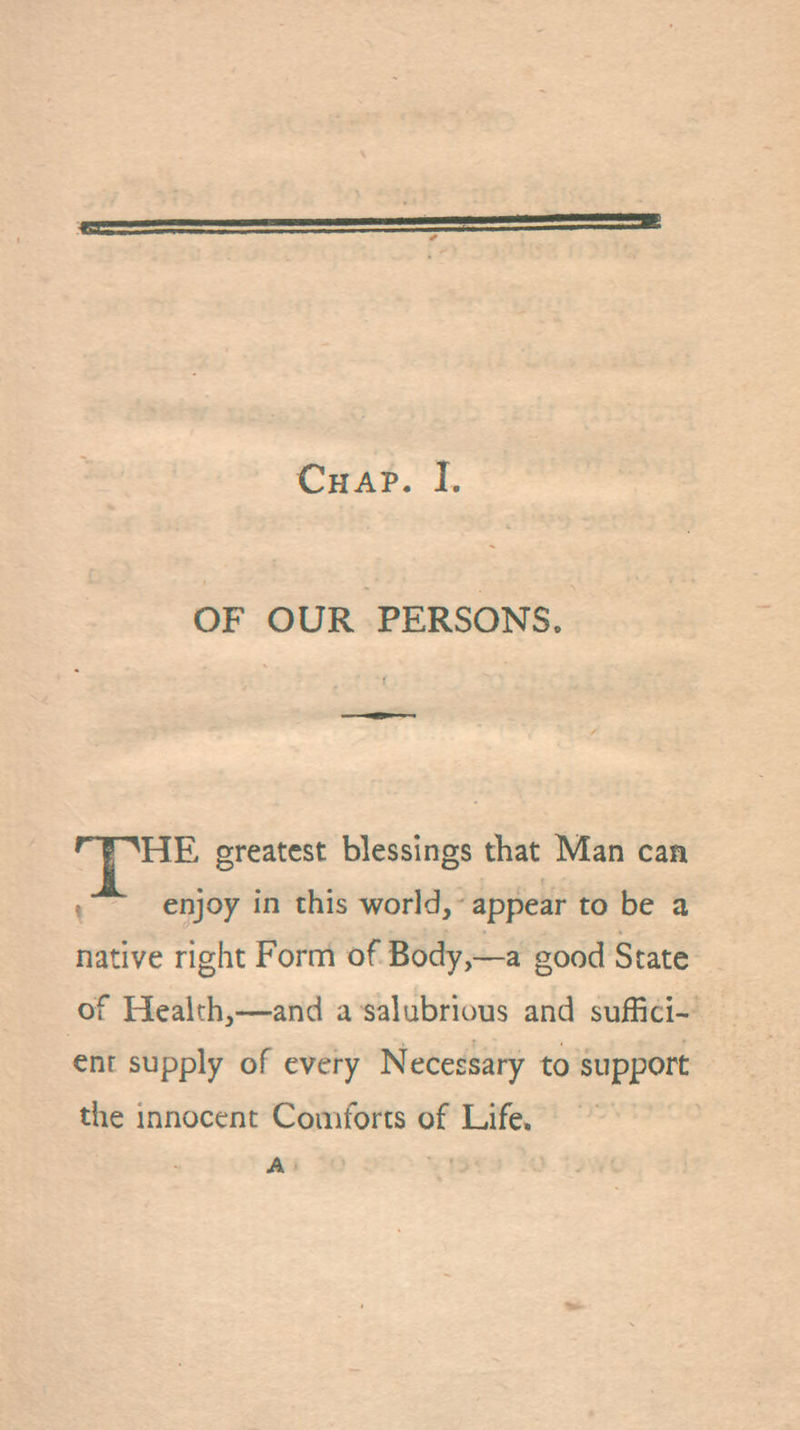 OF OUR PERSONS. '■JpHE greatest blessings that Man can I enjoy in this world, appear to be a native right Form of Body,—a good State of Health,—and a salubrious and suffici- ent supply of every Necessary to support the innocent Comforts of Life.