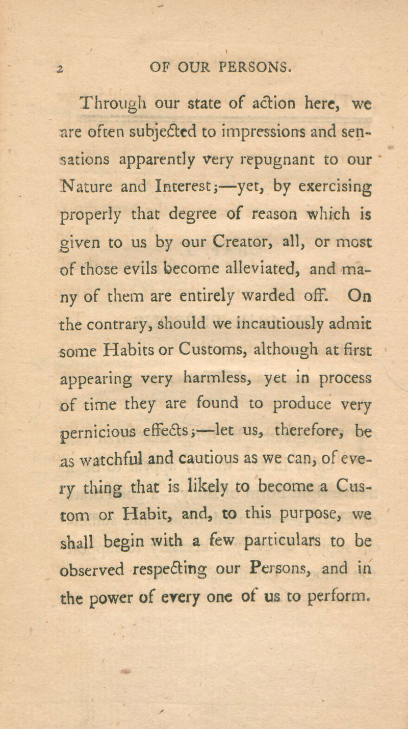 Through our state of acllon here, we are oft€n subjedcd to impressions and sen- sations apparently very repugnant to our Nature and Interest;—yet, by exercising properly that degree of reason which is given to us by our Creator, all, or most of those evils become alleviated, and ma- ny of them are entirely warded off. On the contrary, should we incautiously admit ^ome Habits or Customs, although at first appearing very harmless, yet in process of time they are found to produce very pernicious effeilsj—let us, therefore, be as watchful and cautious as we can, of eve- ry thing that is likely to become a Cus- tom or Habit, and, to this purpose, we shall begin with a few particulars to be observed respeding our Persons, and in the power of every one of us to perform.