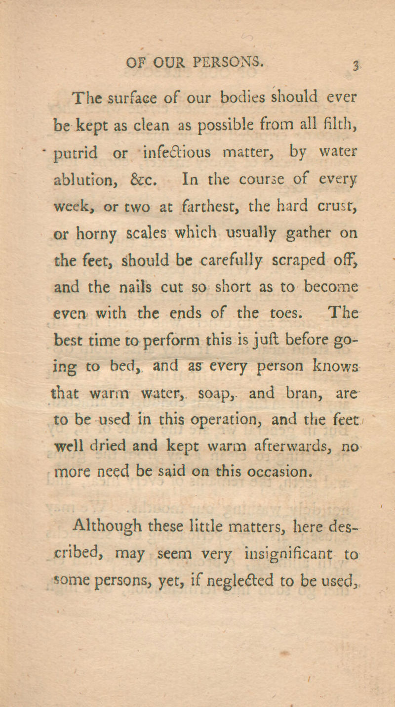 The surface of our bodies should ever be kept as clean as possible from all filth, putrid or infeclious matter, by water ablution, &;c. In the course of every week, or two at farthest, the hard crusr, or horny scales which usually gather on the feet, should be carefully scraped off, and the nails cut so short as to become even with the ends of the toes. The best time to perform this is juft before go- ing to bed, and as every person knows that warm water, soap, and bran, are to be used in this operation, and the feet well dried and kept warm afterwards, no more need be said on this occasion. Although these little matters, here des- cribed, may seem very insignificant to some persons, yet, if negle<51:ed to be used.