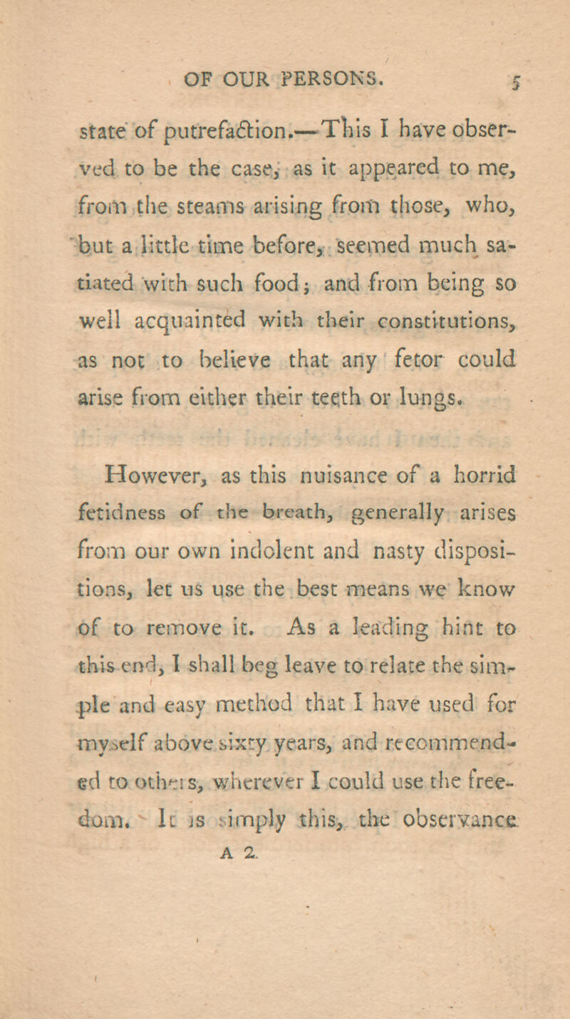 state of putrefadion.—^Tliis I have obser- ved to be the case, as it appeared to me, from the steams arising from those, who, 'but a littk tiLTie before,; seemed much sa- tiated with such food J and from being so well acquainted with their constitutions, as not to believe that any fetor could arise from either their teqth or lungs. However, as this nuisance of a horrid fetidness of the breath, generally arises from our own indolent and nasty disposi- tions, let us use the best means we know of to remove it. As a leading hint to this end, 1 shall beg leave to relate the sim- ple and easy method that I have used for myjielf above sixty years, and recommend- ed to oth^! s, wherever I could use tlie free- dom, k js limply this, the observance. A 2,