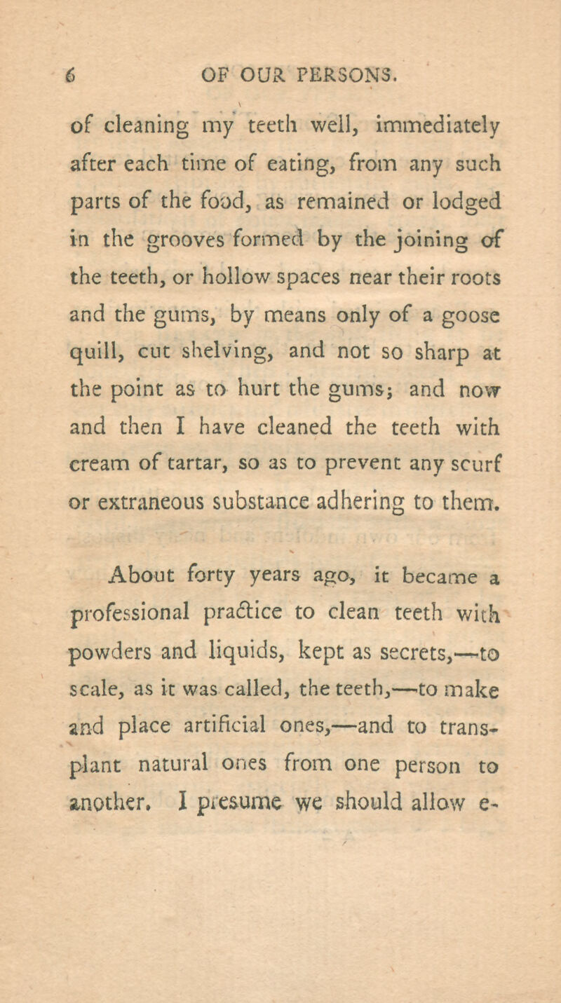 of cleaning my teeth well, immediately after each time of eating, from any such parts of the food, as remained or lodged in the grooves formed by the joining of the teeth, or hollow spaces near their roots and the gums, by means only of a goose quill, cut shelving, and not so sharp at the point as to hurt the gumsj and now and then I have cleaned the teeth with cream of tartar, so as to prevent any scurf or extraneous substance adhering to them. About forty years ago, it became a professional praflice to clean teeth v/ith powders and liquids, kept as secrets,—to scale, as it was called, the teeth,—.to make and place artificial ones,—and to trans- plant natural ones from one person to another, I picsume we should allow