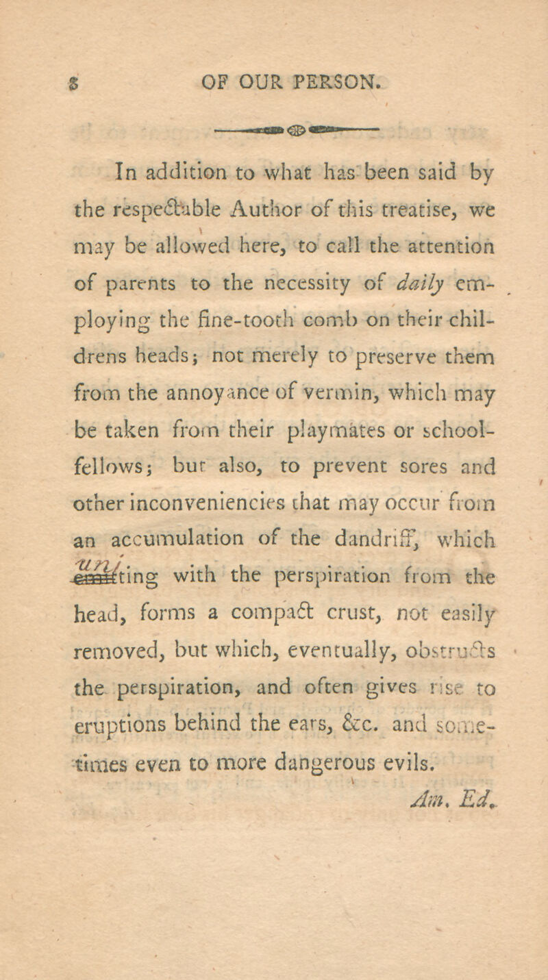 In addition to what has been said by the respe(5bible Author of this treatise, we may be allowed here, to call the attention of parents to the necessity of daily em- ploying the fine-tooth comb on their chil- drens heads; not merely to preserve them from the annoyance of veraun, which may be taken from their playmates or school- fellows; bur also, to prevent sores and other inconveniencies that may occur from an accumulation of the dandriff, which ■SsMting with the perspiration from the head, forms a compad crust, not easily removed, but which, eventually, obstru^ls the- perspiration, and often gives rise to eruptions behind the ears, &c. and bo.Y.e- times even to more dangerous evils. jdm, Ed,.