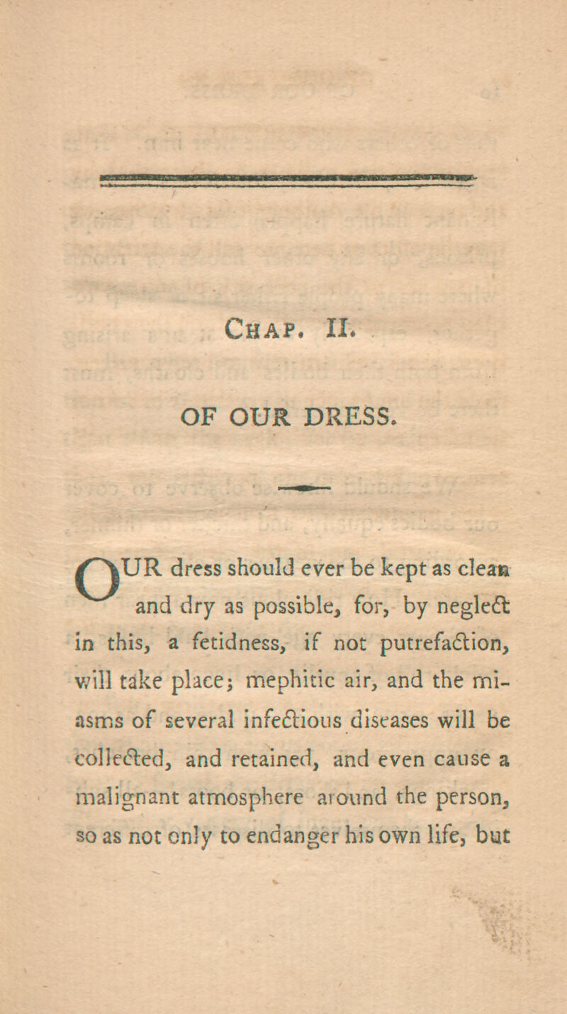 Chap. II. OF OUR DRESS. |UR dress should ever be kept as dean and dry as possible, for, by neglcft in this, a fetidness, if not putrefa6lion, v;ill take place; mephitic air, and the mi- asms of several infeflioiis diseases will be collefted, and retained, and even cause a malignant atmosphere around the person, so as not only to endanger his own life, but